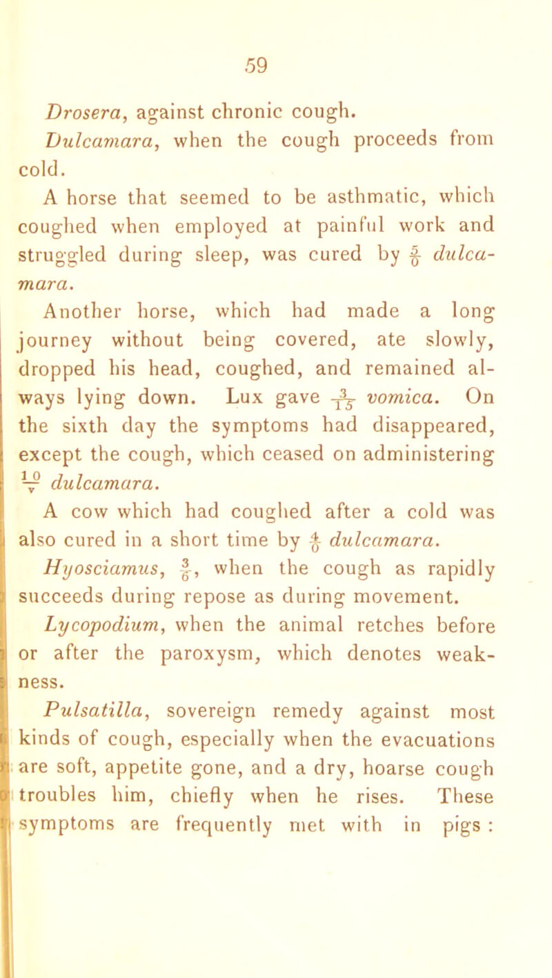 Drosera, against chronic cough. Didcamara, when the cough proceeds from cold. A horse that seemed to be asthmatic, which coughed when employed at painful work and struggled during sleep, was cured by ^ dulca- mara. Another horse, which had made a long journey without being covered, ate slowly, dropped his head, coughed, and remained al- ways lying down. Lux gave vomica. On the sixth day the symptoms had disappeared, except the cough, which ceased on administering V dulcamara. A cow which had coughed after a cold was also cured in a short time by % dulcamara. Hyosciamus, when the cough as rapidly succeeds during repose as during movement. Lycopodium, when the animal retches before or after the paroxysm, which denotes weak- ness. Pulsatilla, sovereign remedy against most kinds of cough, especially when the evacuations are soft, appetite gone, and a dry, hoarse cough troubles him, chiefly when he rises. These symptoms are frequently met with in pigs: