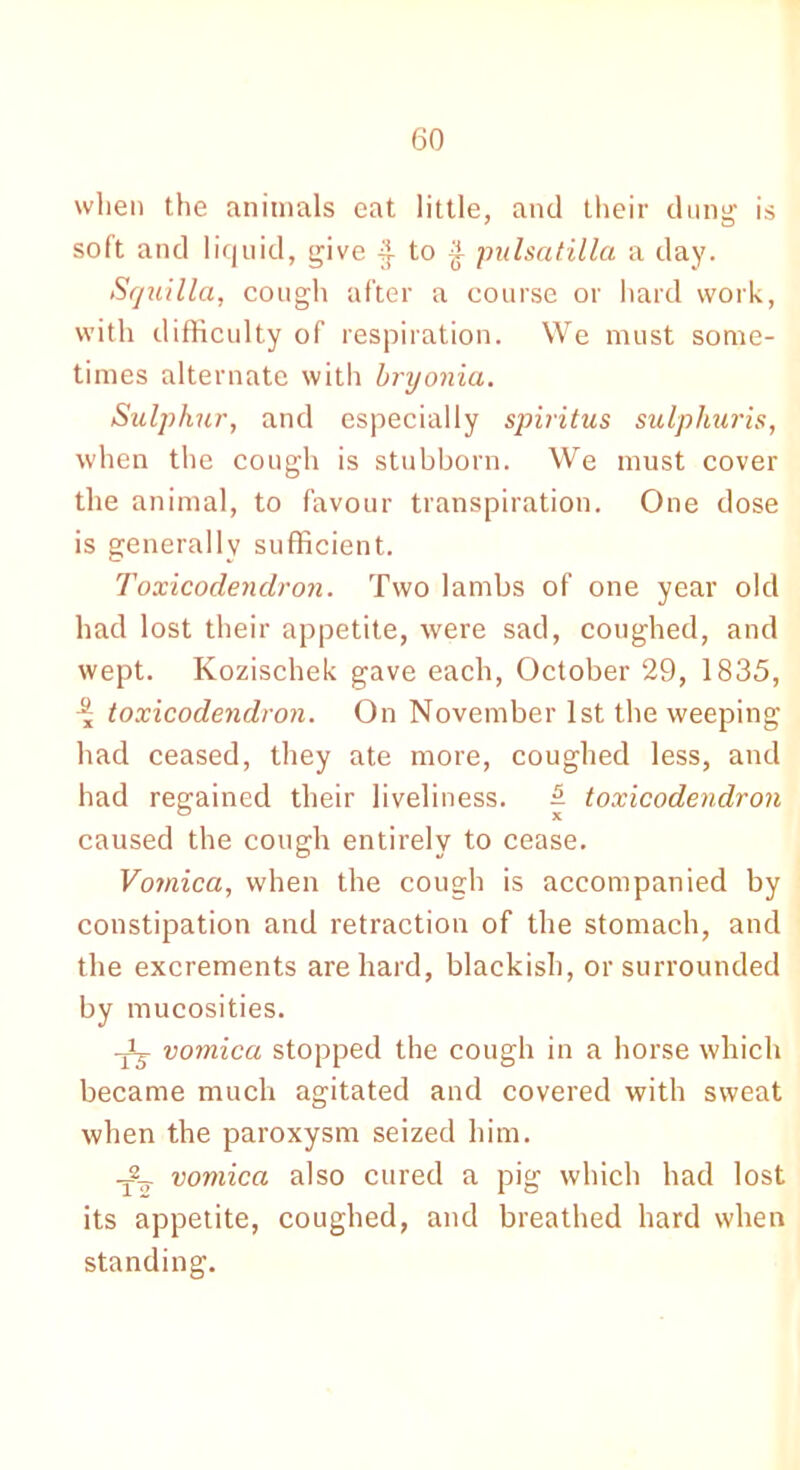 wlien the animals eat little, and their dung is soft and liquid, give to £ pulsatilla a day. Squilla, cough after a course or hard work, with difficulty of respiration. We must some- times alternate with bryonia. Sulphur, and especially spiritus sulpliuris, when the cough is stubborn. We must cover the animal, to favour transpiration. One dose is generally sufficient. Toxicodendron. Two lambs of one year old had lost their appetite, were sad, coughed, and wept. Kozischek gave each, October 29, 1835, toxicodendron. On November 1st the weeping had ceased, they ate more, coughed less, and had regained their liveliness. £ toxicodendron caused the cough entirely to cease. Vomica, when the cough is accompanied by constipation and retraction of the stomach, and the excrements are hard, blackish, or surrounded by mucosities. -Jj- vomica stopped the cough in a horse which became much agitated and covered with sweat when the paroxysm seized him. vomica also cured a pig which had lost its appetite, coughed, and breathed hard when standing.