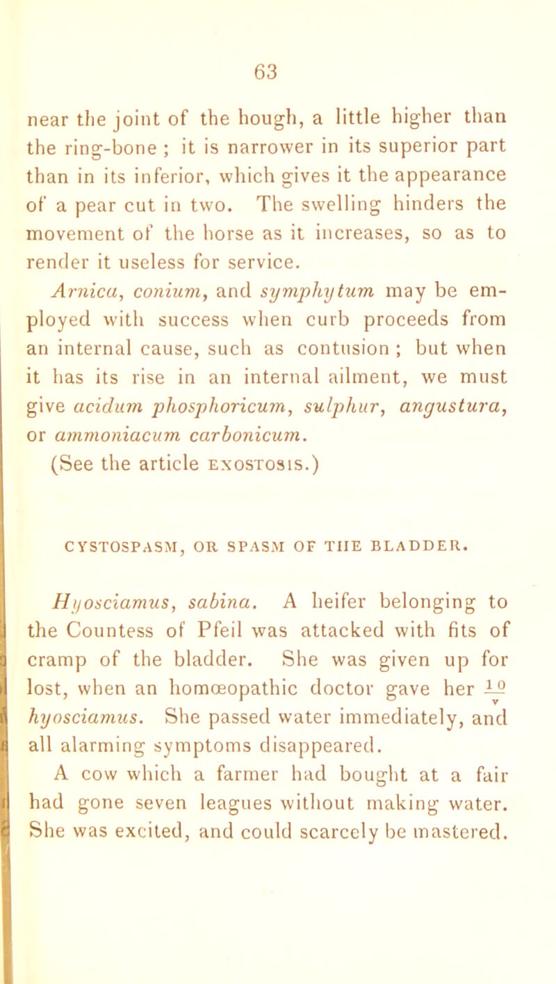 near the joint of the hough, a little higher than the ring-bone ; it is narrower in its superior part than in its inferior, which gives it the appearance of a pear cut in two. The swelling hinders the movement of the horse as it increases, so as to render it useless for service. Arnica, conium, and symphytum may be em- ployed with success when curb proceeds from an internal cause, such as contusion ; but when it has its rise in an internal ailment, we must give acidum phosphoricum, sulphur, angustura, or ainmoniacum carbonicum. (See the article exostosis.) CYSTOSPASM, OR SPASM OF TIIE BLADDER. Hyosciamus, sabina. A heifer belonging to the Countess of Pfeil was attacked with fits of I cramp of the bladder. She was given up for Ilost, when an homoeopathic doctor gave her T9 hyosciamus. She passed water immediately, and all alarming symptoms disappeared. A cow which a farmer had bought at a fair H had gone seven leagues without making water. I She was excited, and could scarcely be mastered.