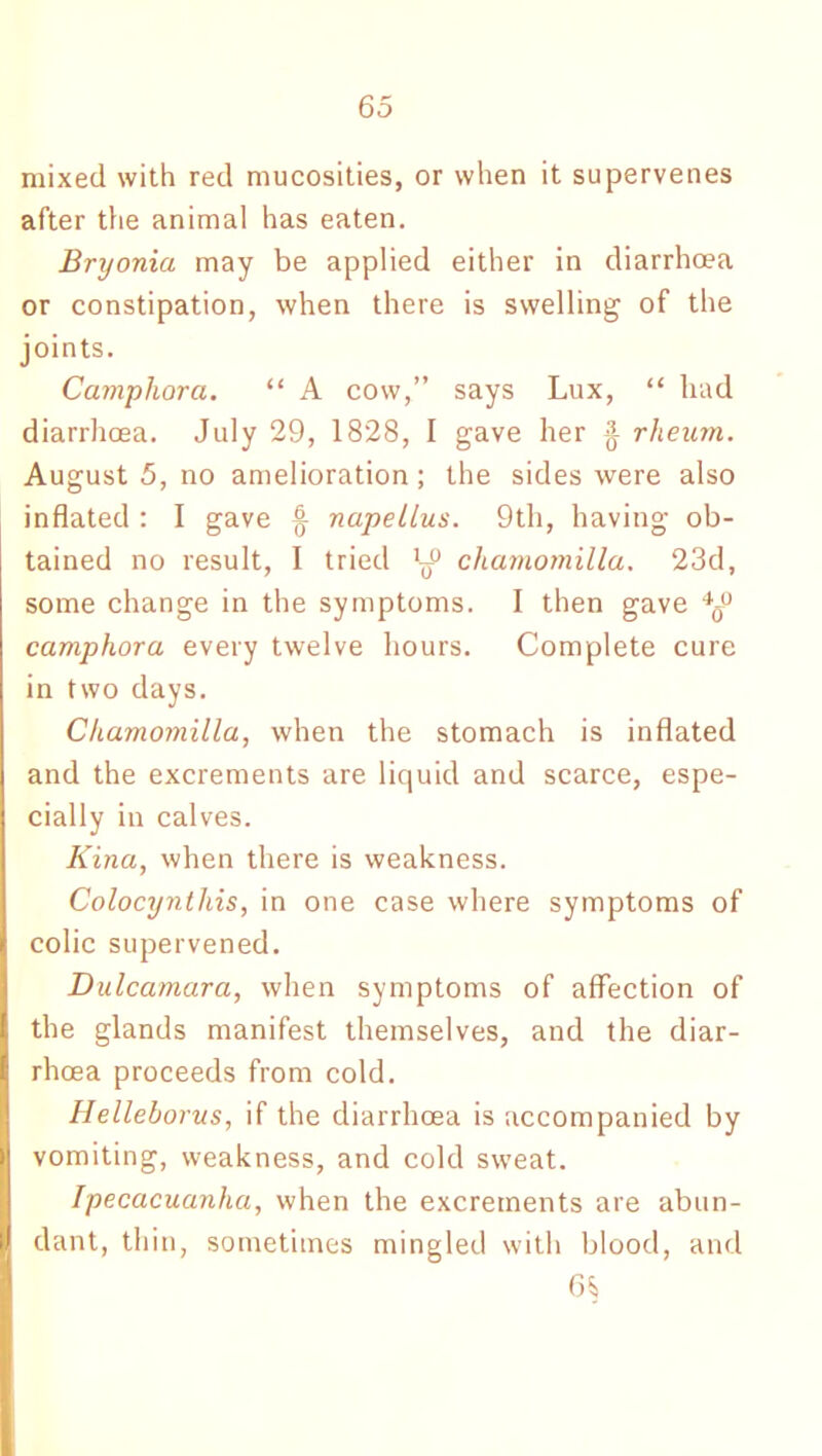 mixed with red mucosities, or when it supervenes after die animal has eaten. Bryonia may be applied either in diarrhoea or constipation, when there is swelling of the joints. Camphora. “ A cow,” says Lux, “ had diarrhoea. July 29, 1828, I gave her ^ rheum. August 5, no amelioration; the sides were also inflated : I gave f napellus. 9th, having ob- tained no result, I tried y charnomilla. 23d, some change in the symptoms. I then gave *s° camphora every twelve hours. Complete cure in two days. Charnomilla, when the stomach is inflated and the excrements are liquid and scarce, espe- cially in calves. Kina, when there is weakness. Colocynthis, in one case where symptoms of colic supervened. Dulcamara, when symptoms of affection of the glands manifest themselves, and the diar- rhoea proceeds from cold. Hellehorus, if the diarrhoea is accompanied by vomiting, weakness, and cold sweat. Ipecacuanha, when the excrements are abun- dant, thin, sometimes mingled with blood, and 6^