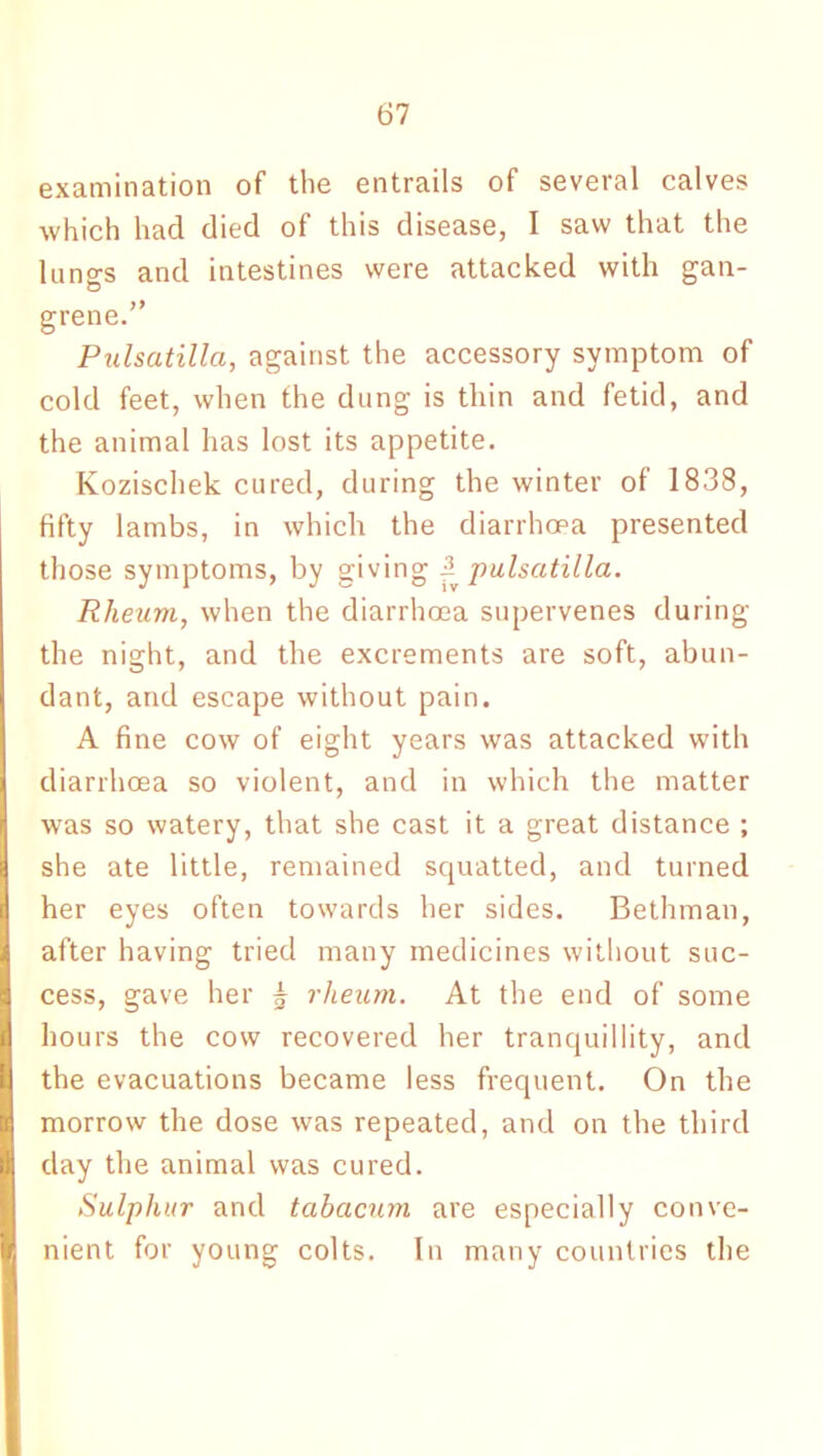 examination of the entrails of several calves which had died of this disease, I saw that the lungs and intestines were attacked with gan- grene.” Pulsatilla, against the accessory symptom of cold feet, when the dung is thin and fetid, and the animal has lost its appetite. Kozischek cured, during the winter of 1838, fifty lambs, in which the diarrhoea presented those symptoms, by giving ^pulsatilla. Rheum, when the diarrhoea supervenes during the night, and the excrements are soft, abun- dant, and escape without pain. A fine cow of eight years was attacked with diarrhoea so violent, and in which the matter was so watery, that she cast it a great distance ; she ate little, remained squatted, and turned her eyes often towards her sides. Bethman, after having tried many medicines without suc- cess, gave her 5 rheum. At the end of some hours the cow recovered her tranquillity, and the evacuations became less frequent. On the morrow the dose was repeated, and on the third day the animal was cured. Sulphur and tabacum are especially conve- nient for young colts. In many countries the