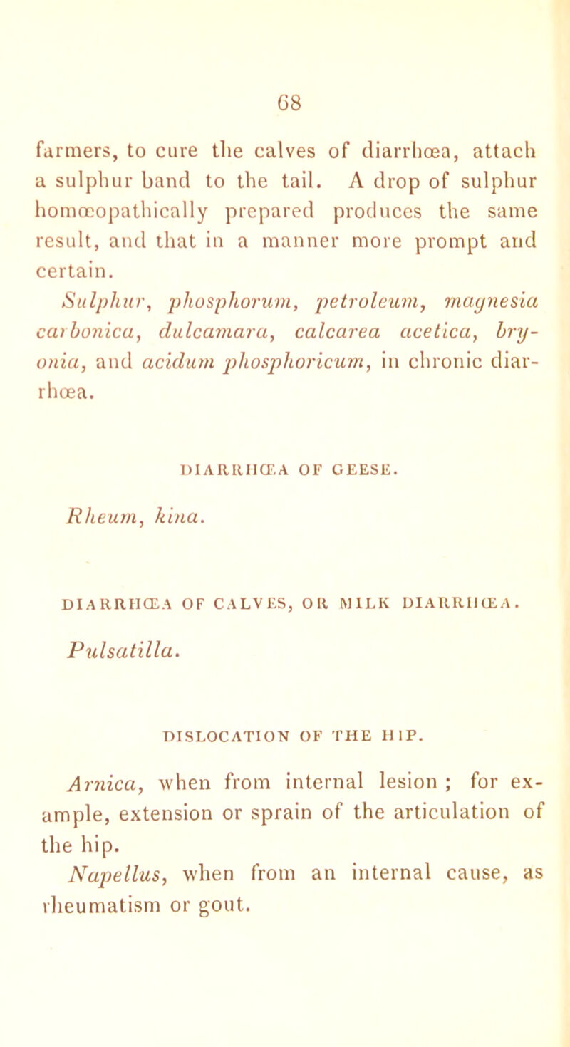 G8 farmers, to cure the calves of diarrhoea, attach a sulphur band to the tail. A drop of sulphur homceopathically prepared produces the same result, and that in a manner more prompt and certain. Sulphur, phosphorum, petroleum, magnesia carbonica, dulcamara, calcarea acetica, bry- onia, and acidum phosphoricum, in chronic diar- rhoea. DIARRHOEA OF GEESE. Rheum, kina. DIARRHOEA OF CALVES, OR MILK DIARRHOEA. Pulsatilla. DISLOCATION OF THE HIP. Arnica, when from internal lesion ; for ex- ample, extension or sprain of the articulation of the hip. Napellus, when from an internal cause, as rheumatism or gout.