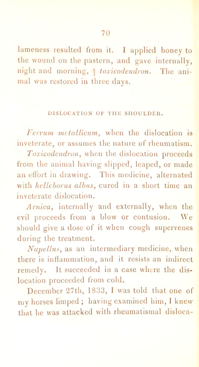 lameness resulted from it. I applied honey to the wound on the pastern, and gave internally, night and morning, :?r toxicodendron. The ani- mal was restored in three days. DISLOCATION OF T1IH SHOULDER. Ferrum metallicum, when the dislocation is inveterate, or assumes the nature of rheumatism. Toxicodendron, when the dislocation proceeds from the animal having slipped, leaped, or made an effort in drawing. This medicine, alternated with lielleborus albus, cured in a short time an inveterate dislocation. Arnica, internally and externally, when the evil proceeds from a blow or contusion. We should give a dose of it when cough supervenes during the treatment. Napellus, as an intermediary medicine, when there is inflammation, and it resists an indirect remedy. It succeeded in a case where the dis- location proceeded from cold. December 27th, 1833, I was told that one of my horses limped ; having examined him, 1 knew that he was attacked with rheumatismal disloca-