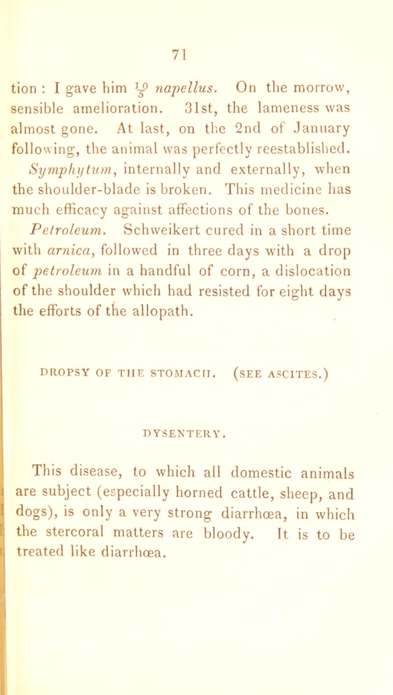 tion : I gave him napellus. On the morrow, sensible amelioration. 31st, the lameness was almost gone. At last, on the 2nd of January following, the animal was perfectly reestablished. Symphytum, internally and externally, when the shoulder-blade is broken. This medicine has much efficacy against affections of the bones. Petroleum. Schweikert cured in a short time with arnica, followed in three days with a drop of petroleum in a handful of corn, a dislocation of the shoulder which had resisted for eight days the efforts of the allopath. DROPSY OF THE STOMACH. (SEE ASCITES.) DYSENTERY. This disease, to which all domestic animals are subject (especially horned cattle, sheep, and dogs), is only a very strong diarrhoea, in which the stercoral matters are bloody. It is to be treated like diarrhoea.