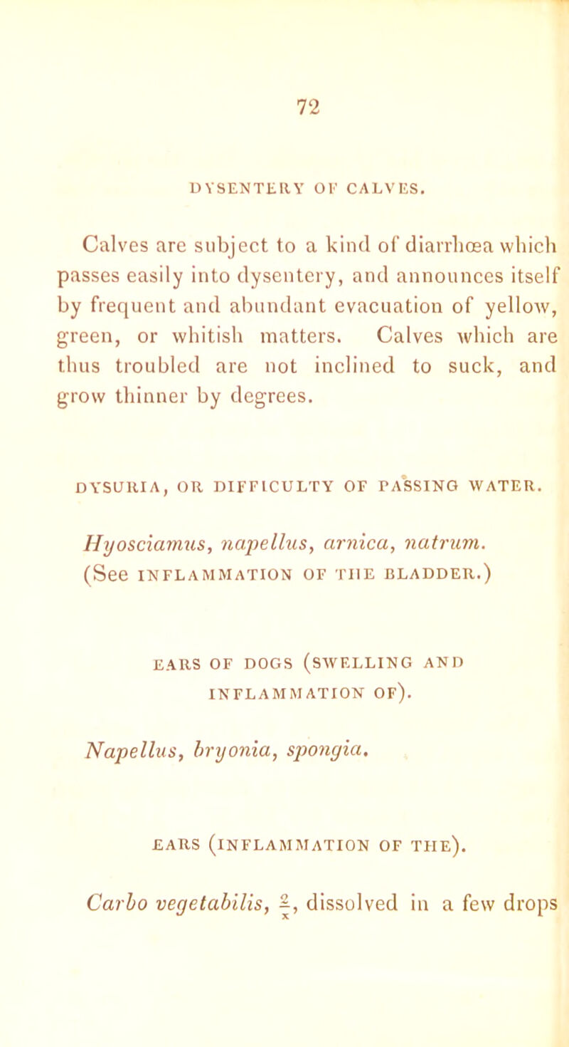 DYSENTERY OE CALVES. Calves are subject to a kind of diarrhoea which passes easily into dysentery, and announces itself by frequent and abundant evacuation of yellow, green, or whitish matters. Calves which are thus troubled are not inclined to suck, and grow thinner by degrees. DYSURIA, OR DIFFICULTY OF PASSING WATER. Hyosciamus, napellus, arnica, natrum. (See INFLAMMATION OF TI1E BLADDER.) EARS OF DOGS (SWELLING AND INFLAMMATION OF). Napellus, bryonia, spongia. EARS (INFLAMMATION OF THE). Carlo vegetabilis, dissolved in a few drops