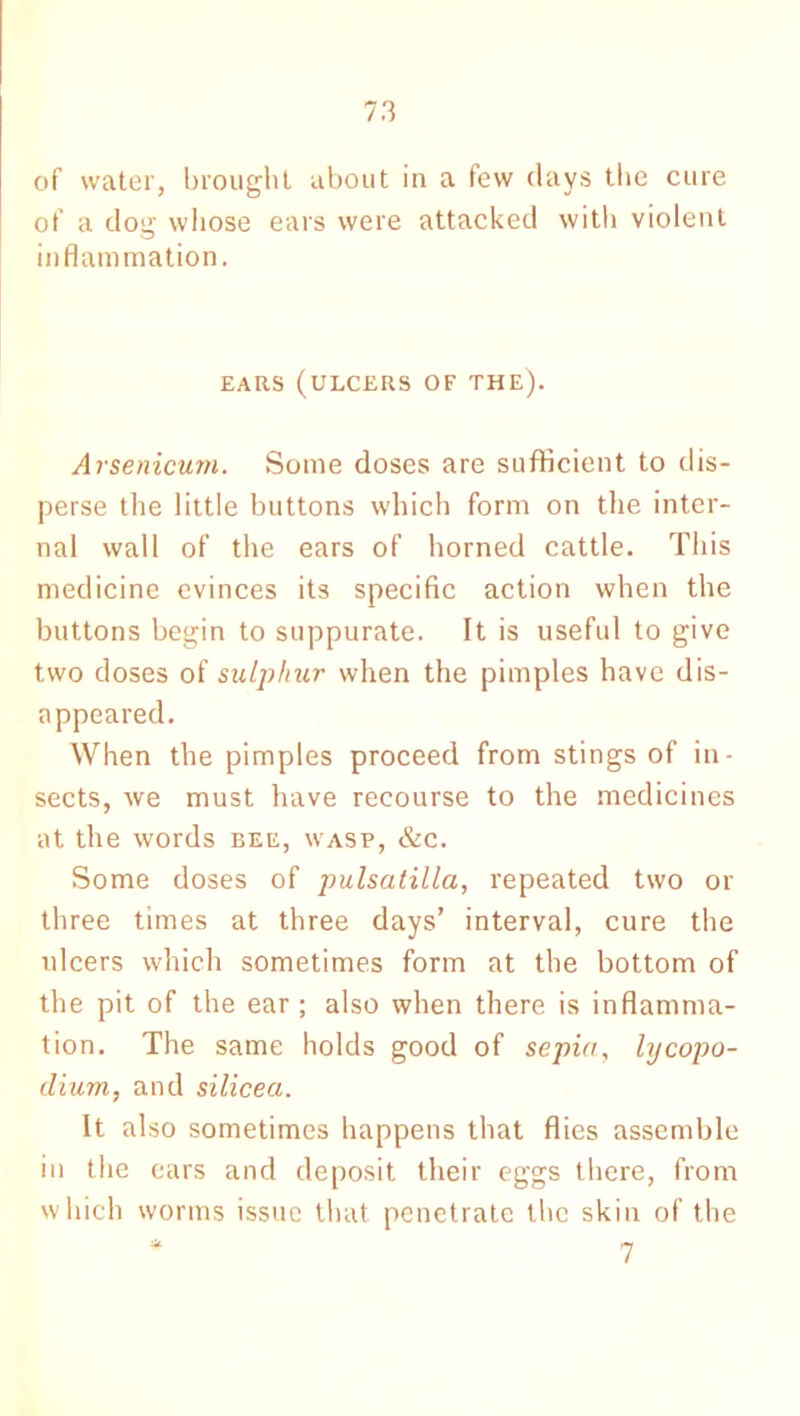 of water, brought about in a few days the cure of a dog whose ears were attacked with violent inflammation. EARS (ULCERS OF THE). Arsenicum. Some doses are sufficient to dis- perse the little buttons which form on the inter- nal wall of the ears of horned cattle. This medicine evinces its specific action when the buttons begin to suppurate. It is useful to give two doses of sulphur when the pimples have dis- appeared. When the pimples proceed from stings of in- sects, we must have recourse to the medicines at the words bee, wasp, &c. Some doses of pulsatilla, repeated two or three times at three days’ interval, cure the ulcers which sometimes form at the bottom of the pit of the ear ; also when there is inflamma- tion. The same holds good of sepia, lycopo- dium, and silicea. It also sometimes happens that flies assemble in the ears and deposit their eggs there, from which worms issue that penetrate the skin of the * 7