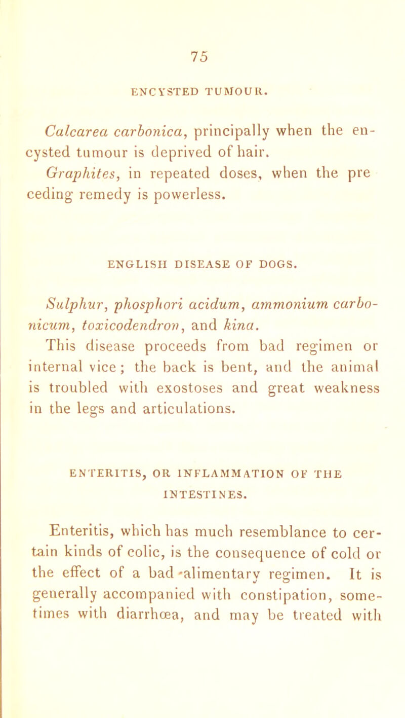 ENCYSTED TUMOUR. Calcarea carbonica, principally when the en- cysted tumour is deprived of hair. Graphites, in repeated doses, when the pre ceding remedy is powerless. ENGLISH DTSEASE OF DOGS. Sulphur, phosphori acidum, ammonium carbo- nicum, toxicodendron, and kina. This disease proceeds from bad regimen or internal vice; the back is bent, and the animal is troubled with exostoses and great weakness in the legs and articulations. ENTERITIS, OR INFLAMMATION OF THE INTESTINES. Enteritis, which has much resemblance to cer- tain kinds of colic, is the consequence of cold or the effect of a bad -alimentary regimen. It is generally accompanied with constipation, some- times with diarrhoea, and may be treated with