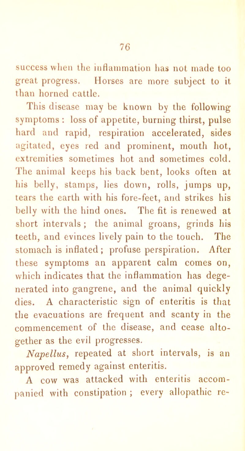 success when the inflammation has not made too great progress. Horses are more subject to it than horned cattle. This disease may be known by the following symptoms : loss of appetite, burning thirst, pulse hard and rapid, respiration accelerated, sides agitated, eyes red and prominent, mouth hot, extremities sometimes hot and sometimes cold. The animal keeps his back bent, looks often at his belly, stamps, lies down, rolls, jumps up, tears the earth with his fore-feet, and strikes his belly with the hind ones. The fit is renewed at short intervals ; the animal groans, grinds his teeth, and evinces lively pain to the touch. The stomach is inflated ; profuse perspiration. After these symptoms an apparent calm comes on, which indicates that the inflammation has dege- nerated into gangrene, and the animal quickly dies. A characteristic sign of enteritis is that the evacuations are frequent and scanty in the commencement of the disease, and cease alto- gether as the evil progresses. Napellus, repeated at short intervals, is an approved remedy against enteritis. A cow was attacked with enteritis accom- panied with constipation ; every allopathic re-