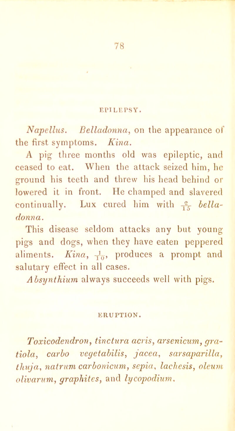EPILEPSY. Napcllus. Belladonna, on the appearance of the first symptoms. Kina. A pig three months old was epileptic, and ceased to eat. When the attack seized him, he ground his teeth and threw his head behind or lowered it in front. He champed and slavered continually. Lux cured him with bella- donna. This disease seldom attacks any but young- pigs and dogs, when they have eaten peppered aliments. Kina, T'ff, produces a prompt and salutary effect in all cases. Absynthiurn always succeeds well with pigs. ERUPTION. Toxicodendron, tinctura acris, arsenicum, gra- tiola, carlo vegetabilis, jacea, sarsaparilla, thuja, natrum carbonicum, sepia, lachesis, oleum olivarum, graphites, and lycopodium.