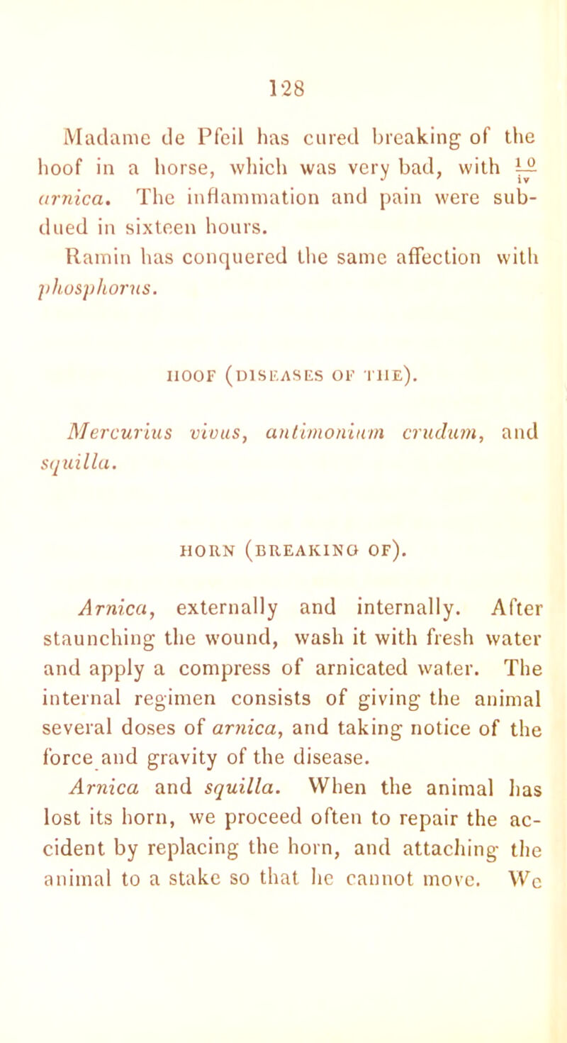 Madame de Pfeil has cured breaking of the hoof in a horse, which was very bad, with 122 arnica. The inflammation and pain were sub- dued in sixteen hours. Ramin has conquered the same affection with phosphorus. hoof (diseases of the). Mercurius vivus, squilla. antimonium crutlum, and HORN (BREAKING OF). Arnica, externally and internally. After staunching the wound, wash it with fresh water and apply a compress of arnicated water. The internal regimen consists of giving the animal several doses of arnica, and taking notice of the force and gravity of the disease. Arnica and squilla. When the animal lias lost its horn, we proceed often to repair the ac- cident by replacing the horn, and attaching the animal to a stake so that he cannot move. We