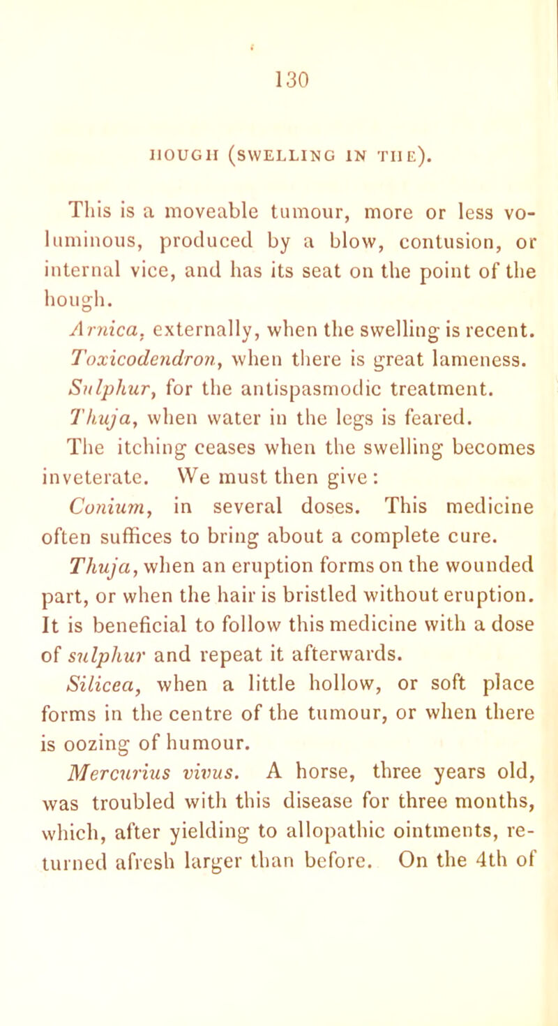 HOUGH (SWELLING IN THE). This is a moveable tumour, more or less vo- luminous, produced by a blow, contusion, or internal vice, and has its seat on the point of the hough. Arnica, externally, when the swelling is recent. Toxicodendron, when there is great lameness. Sulphur, for the antispasmodic treatment. Thuja, when water in the legs is feared. The itching ceases when the swelling becomes inveterate. We must then give: Conium, in several doses. This medicine often suffices to bring about a complete cure. Thuja, when an eruption forms on the wounded part, or when the hair is bristled without eruption. It is beneficial to follow this medicine with a dose of sulphur and repeat it afterwards. Silicea, when a little hollow, or soft place forms in the centre of the tumour, or when there is oozing of humour. Mercurius virus. A horse, three years old, was troubled with this disease for three months, which, after yielding to allopathic ointments, re- turned afresh larger than before. On the 4th of