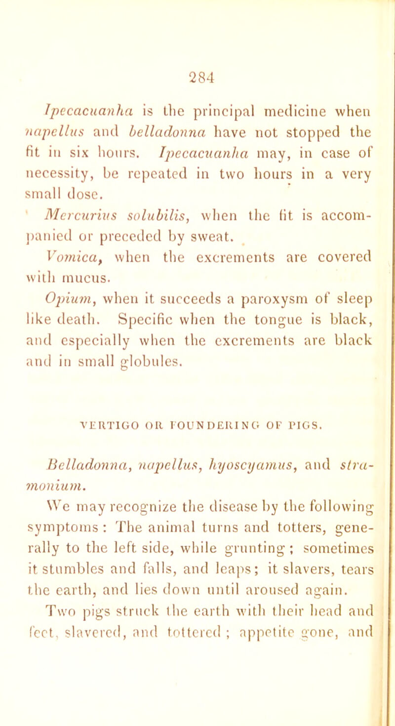 Ipecacuanha is the principal medicine when napellus and belladonna have not stopped the fit in six hours. Ipecacuanha may, in case of necessity, be repeated in two hours in a very small dose. Mcrcurius solubilis, when the fit is accom- panied or preceded by sweat. Vomica, when the excrements are covered with mucus. Opium, when it succeeds a paroxysm of sleep like death. Specific when the tongue is black, and especially when the excrements are black and in small globules. VERTIGO OR FOUNDERING OF PIGS. Belladonna, napellus, liyoscyamus, and stra- monium. We may recognize the disease by the following symptoms : The animal turns and totters, gene- rally to the left side, while grunting; sometimes it stumbles and falls, and leaps; it slavers, tears the earth, and lies down until aroused again. Two pigs struck the earth with their head and feet, slavered, and tottered ; appetite gone, and