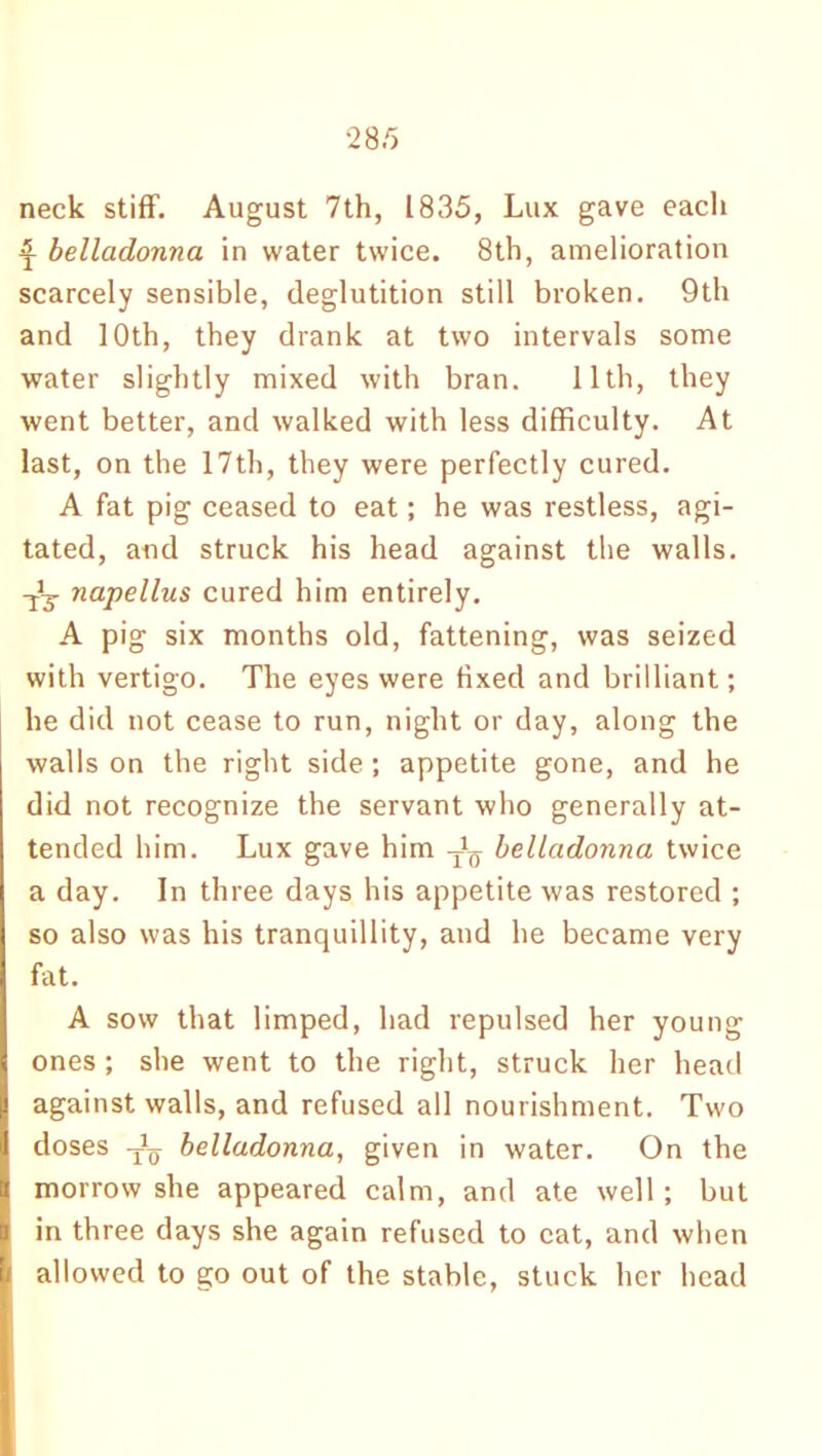 neck stiff. August 7th, 1835, Lux gave each £ belladonna in water twice. 8th, amelioration scarcely sensible, deglutition still broken. 9th and 10th, they drank at two intervals some water slightly mixed with bran. 11th, they went better, and walked with less difficulty. At last, on the 17th, they were perfectly cured. A fat pig ceased to eat; he was restless, agi- tated, and struck his head against the walls. -jJy napellus cured him entirely. A pig six months old, fattening, was seized with vertigo. The eyes were fixed and brilliant; he did not cease to run, night or day, along the walls on the right side ; appetite gone, and he did not recognize the servant who generally at- tended him. Lux gave him belladonna twice a day. In three days his appetite was restored ; so also was his tranquillity, and he became very fat. A sow that limped, had repulsed her young ones ; she went to the right, struck her head against walls, and refused all nourishment. Two doses -jL belladonna, given in water. On the morrow she appeared calm, and ate well; but in three days she again refused to cat, and when allowed to go out of the stable, stuck her head