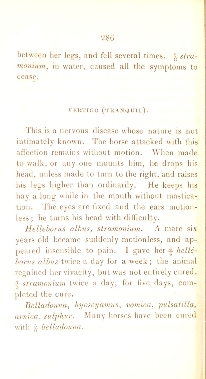 28ti between her leg's, and fell several times. stra- tnonium, in water, caused all the symptoms to cease. VKKTIGO (tranquil). This is a nervous disease whose nature is not intimately known. The horse attacked with this affection remains without motion. When made to walk, or any one mounts him, he drops his head, unless made to turn to the right, and raises his legs higher than ordinarily. He keeps his hay a long while in the mouth without mastica- tion. The eyes are fixed and the ears motion- less; he turns his head with difficulty. Helleborus alius, stramonium. A mare six years old became suddenly motionless, and ap- peared insensible to pain. I gave her liclle- borus albus twice a day for a week; the animal regained her vivacity, but was not entirely cured. 3. stramonium twice a day, for five days, com- pleted the cure. Belladonna, liyoscyamus, vomica, pulsatilla, arnica, sulphur. Many horses have been cured with belladonna.