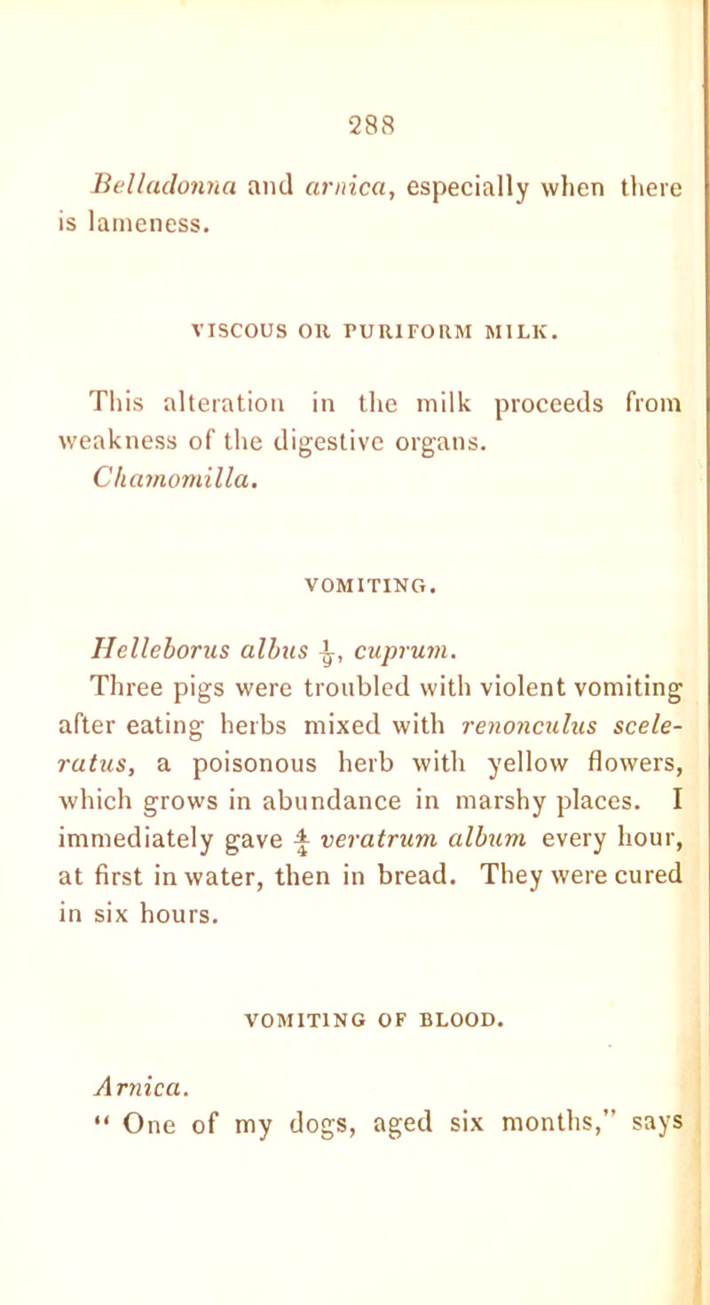 Belladonna and arnica, especially when there is lameness. VISCOUS Oil PUR1FORM MILK. This alteration in the milk proceeds from weakness of the digestive organs. Chamomilla. VOMITING. Helleborus albus ^, cuprum. Three pigs were troubled with violent vomiting after eating herbs mixed with renonculus scele- ratus, a poisonous herb with yellow flowers, which grows in abundance in marshy places. I immediately gave £ veratrum album every hour, at first in water, then in bread. They were cured in six hours. VOMITING OF BLOOD. Arnica. “ One of my dogs, aged six months,” says
