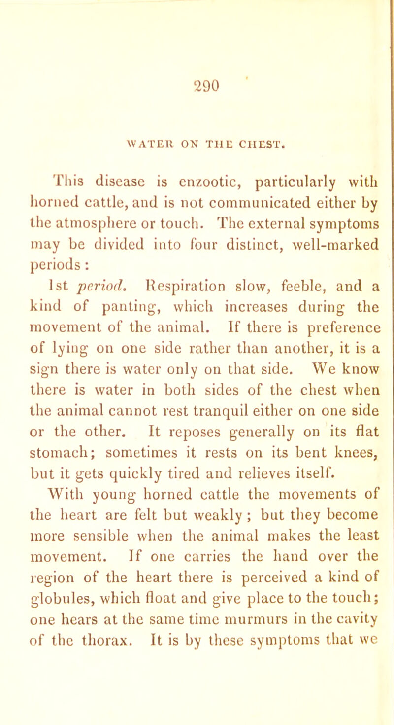 WATER ON THE CHEST. This disease is enzootic, particularly with horned cattle, and is not communicated either by the atmosphere or touch. The external symptoms may be divided into four distinct, well-marked periods: 1st period. Respiration slow, feeble, and a kind of panting, which increases during the movement of the animal. If there is preference of lying on one side rather than another, it is a sign there is water only on that side. We know there is water in both sides of the chest when the animal cannot rest tranquil either on one side or the other. It reposes generally on its flat stomach; sometimes it rests on its bent knees, but it gets quickly tired and relieves itself. With young horned cattle the movements of the heart are felt but weakly ; but they become more sensible when the animal makes the least movement. If one carries the hand over the region of the heart there is perceived a kind of globules, which float and give place to the touch; one hears at the same time murmurs in the cavity of the thorax. It is by these symptoms that we