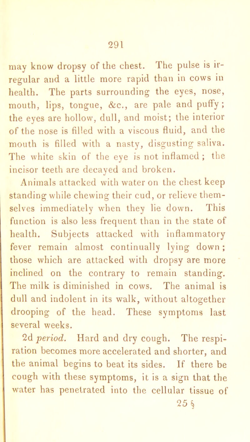 may know dropsy of the chest. The pulse is ir- regular and a little more rapid than in cows in health. The parts surrounding the eyes, nose, mouth, lips, tongue, &c., are pale and puffy; the eyes are hollow, dull, and moist; the interior of the nose is filled with a viscous fluid, and the mouth is filled with a nasty, disgusting saliva. The white skin of the eye is not inflamed ; the incisor teeth are decayed and broken. Animals attacked with water on the chest keep standing while chewing their cud, or relieve them- selves immediately when they lie down. This function is also less frequent than in the state of health. Subjects attacked with inflammatory fever remain almost continually lying down; those which are attacked with dropsy are more inclined on the contrary to remain standing. The milk is diminished in cows. The animal is dull and indolent in its walk, without altogether drooping of the head. These symptoms last several weeks. 2d period. Hard and dry cough. The respi- ration becomes more accelerated and shorter, and the animal begins to beat its sides. If there be cough with these symptoms, it is a sign that the water has penetrated into the cellular tissue of 25 §