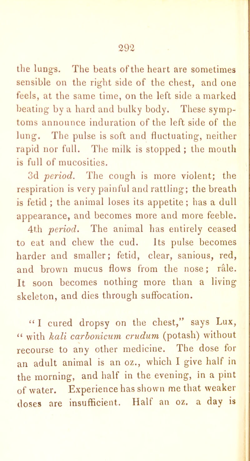 the lung-s. The beats of the heart are sometimes sensible on the right side of the chest, and one feels, at the same time, on the left side a marked beating by a hard and bulky body. These symp- toms announce induration of the left side of the lung. The pulse is soft and fluctuating, neither rapid nor full. The milk is stopped ; the mouth is full of mucosities. 3d period. The cough is more violent; the respiration is very painful and rattling; the breath is fetid ; the animal loses its appetite; has a dull appearance, and becomes more and more feeble. 4th period. The animal has entirely ceased to eat and chew the cud. Its pulse becomes harder and smaller; fetid, clear, sanious, red, and brown mucus flows from the nose; rale. It soon becomes nothing more than a living skeleton, and dies through suffocation. “ I cured dropsy on the chest,” says Lux, “ with kali carbonicuvi crudum (potash) without recourse to any other medicine. The dose for an adult animal is an oz., which I give half in the morning, and half in the evening, in a pint of water. Experience has shown me that weaker doses are insufficient. Half an oz. a day is
