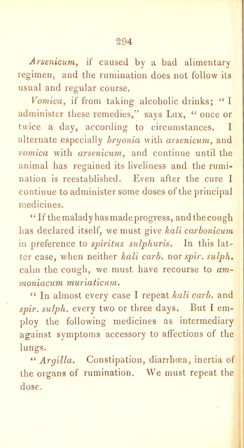 Arsenicum, if caused by a bad alimentary regimen, and the rumination does not follow its usual and regular course. Vomica, if from taking alcoholic drinks; “ I administer these remedies,” says Lux, “ once or twice a day, according to circumstances. I alternate especially bryonia with arsenicuin, and vomica with arsenicum, and continue until the animal has regained its liveliness and the rumi- nation is reestablished. Even after the cure I continue to administer some doses of the principal medicines. “ If themaladyhasmadeprogress, andthecough lias declared itself, we must give kali carbonicum in preference to spiritus sulphuris. In this lat- ter case, when neither kali carb. nor spir. sulph. calm the cough, we must have recourse to am- moniacum muriaticum. “ In almost every case I repeat kali carb. and spir. sulph. every two or three days. But I em- ploy the following medicines as intermediary against symptoms accessory to affections of the lungs. “ Argillu. Constipation, diarrhoea, inertia of the organs of rumination. We must repeat the dose.