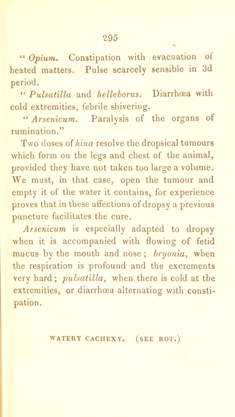 “ Opium. Constipation with evacuation of heated matters. Pulse scarcely sensible in 3d period. “ Pulsatilla and helleborus. Diarrhoea with cold extremities, febrile shivering. “ Arsenicum. Paralysis of the organs of rumination.” Two doses of kina resolve the dropsical tumours which form on the legs and chest of the animal, provided they have not taken too large a volume. We must, in that case, open the tumour and empty it of the water it contains, for experience proves that in these affections of dropsy a previous puncture facilitates the cure. Arsenicum is especially adapted to dropsy when it is accompanied with flowing of fetid mucus by the mouth and nose ; bryonia, when the respiration is profound and the excrements very hard; pulsatilla, when there is cold at the extremities, or diarrhoea alternating with consti- pation. WATERY CACHEXY. (SEE ROT.)