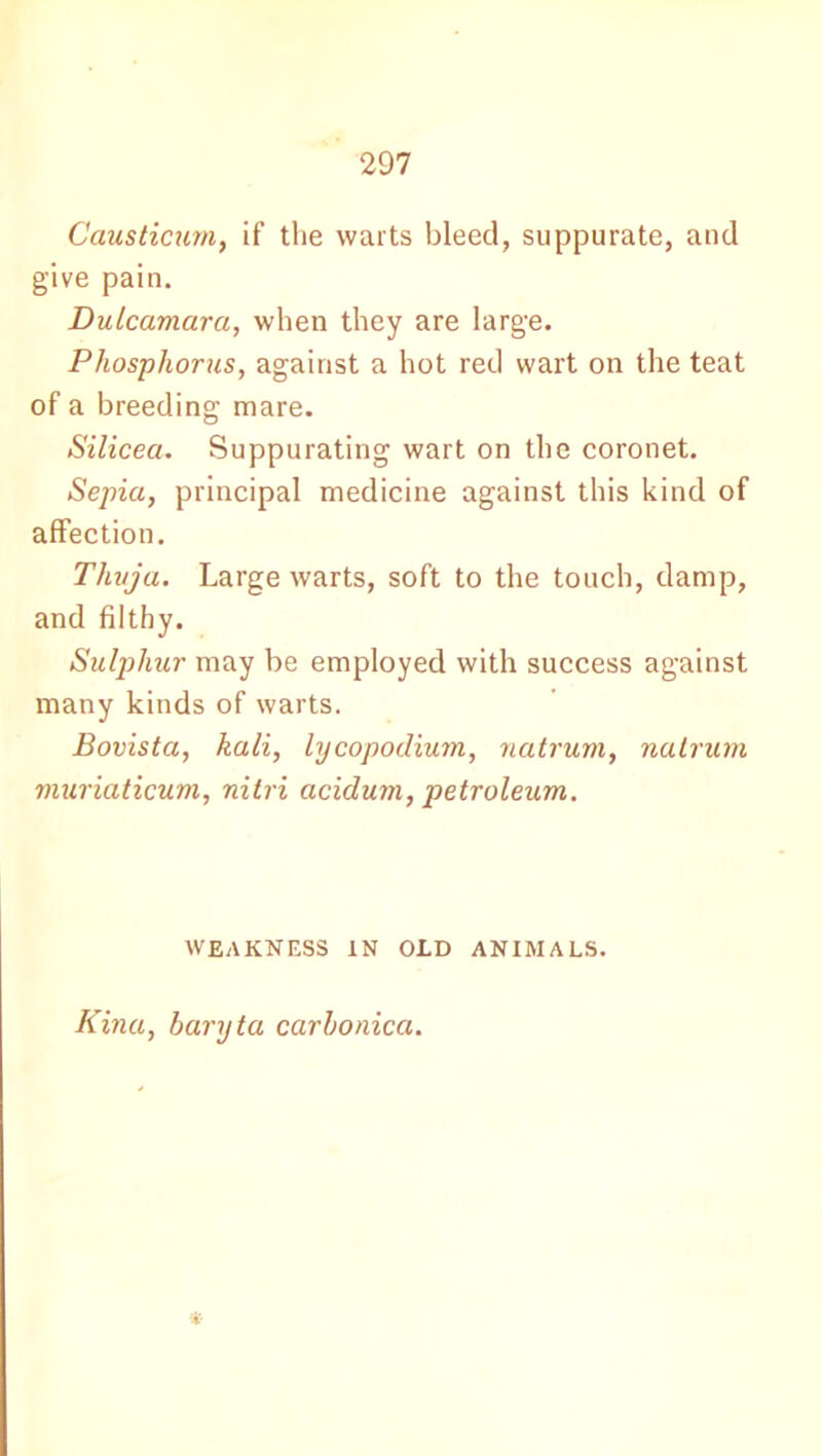 Caustic urn, if the warts bleed, suppurate, and give pain. Dulcamara, when they are large. Phosphorus, against a hot red wart on the teat of a breeding mare. Silicea. Suppurating wart on the coronet. Sepia, principal medicine against this kind of affection. Thuja. Large warts, soft to the touch, damp, and filthy. Sulphur may be employed with success against many kinds of warts. Bovista, kali, lycopodium, natrum, natrum muriaticum, nitri acidum, petroleum. WEAKNESS IN OLD ANIMALS. Kina, baryta carbonica. *