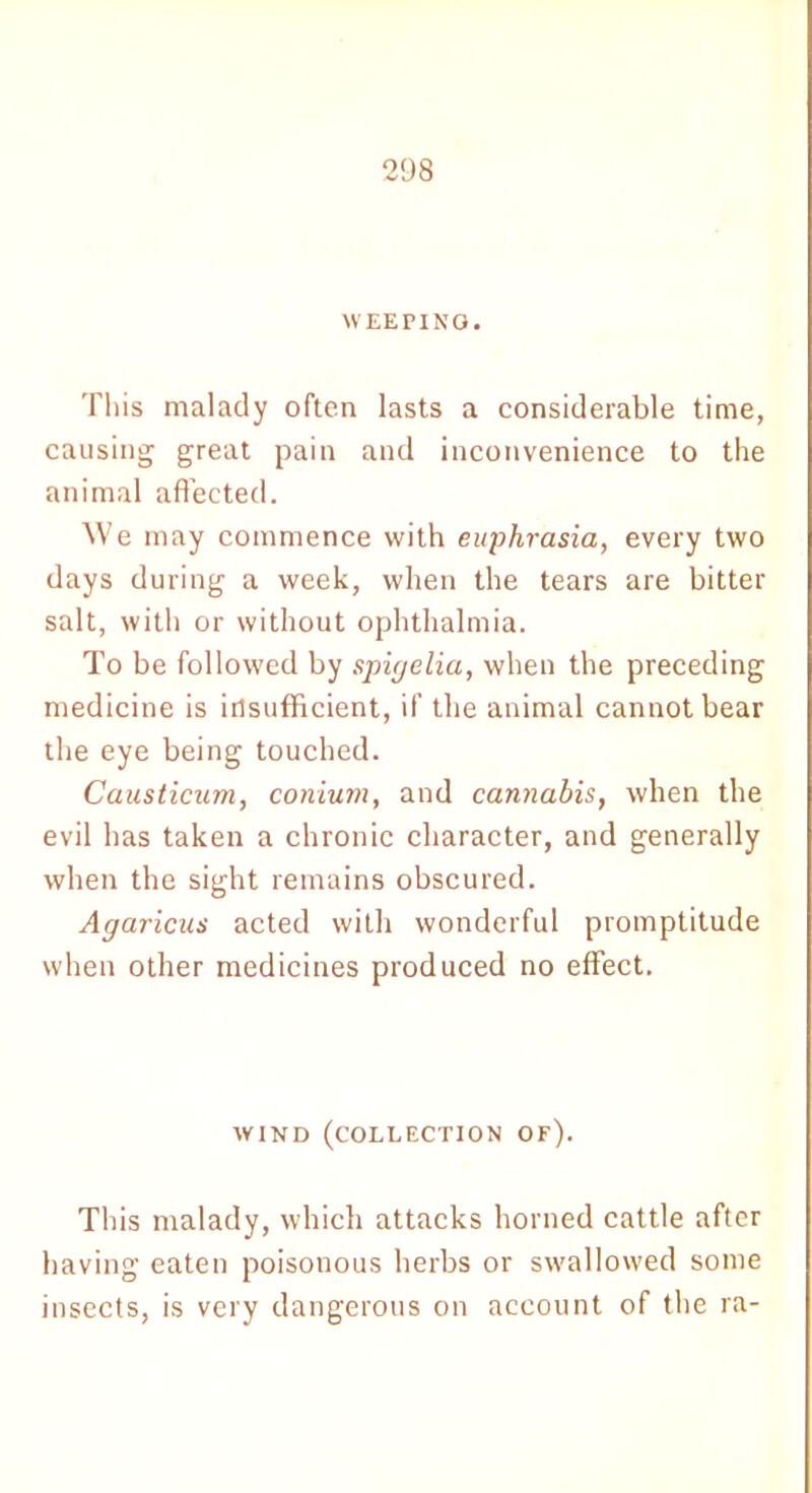 WEEPING. This malady often lasts a considerable time, causing great pain and inconvenience to the animal affected. We may commence with euphrasia, every two days during a week, when the tears are bitter salt, with or without ophthalmia. To be followed by spigelia, when the preceding medicine is insufficient, if the animal cannot bear the eye being touched. Causticum, conium, and cannabis, when the evil has taken a chronic character, and generally when the sight remains obscured. Agaricus acted with wonderful promptitude when other medicines produced no effect. WIND (COLLECTION OF). This malady, which attacks horned cattle after having eaten poisonous herbs or swallowed some insects, is very dangerous on account of the ra-