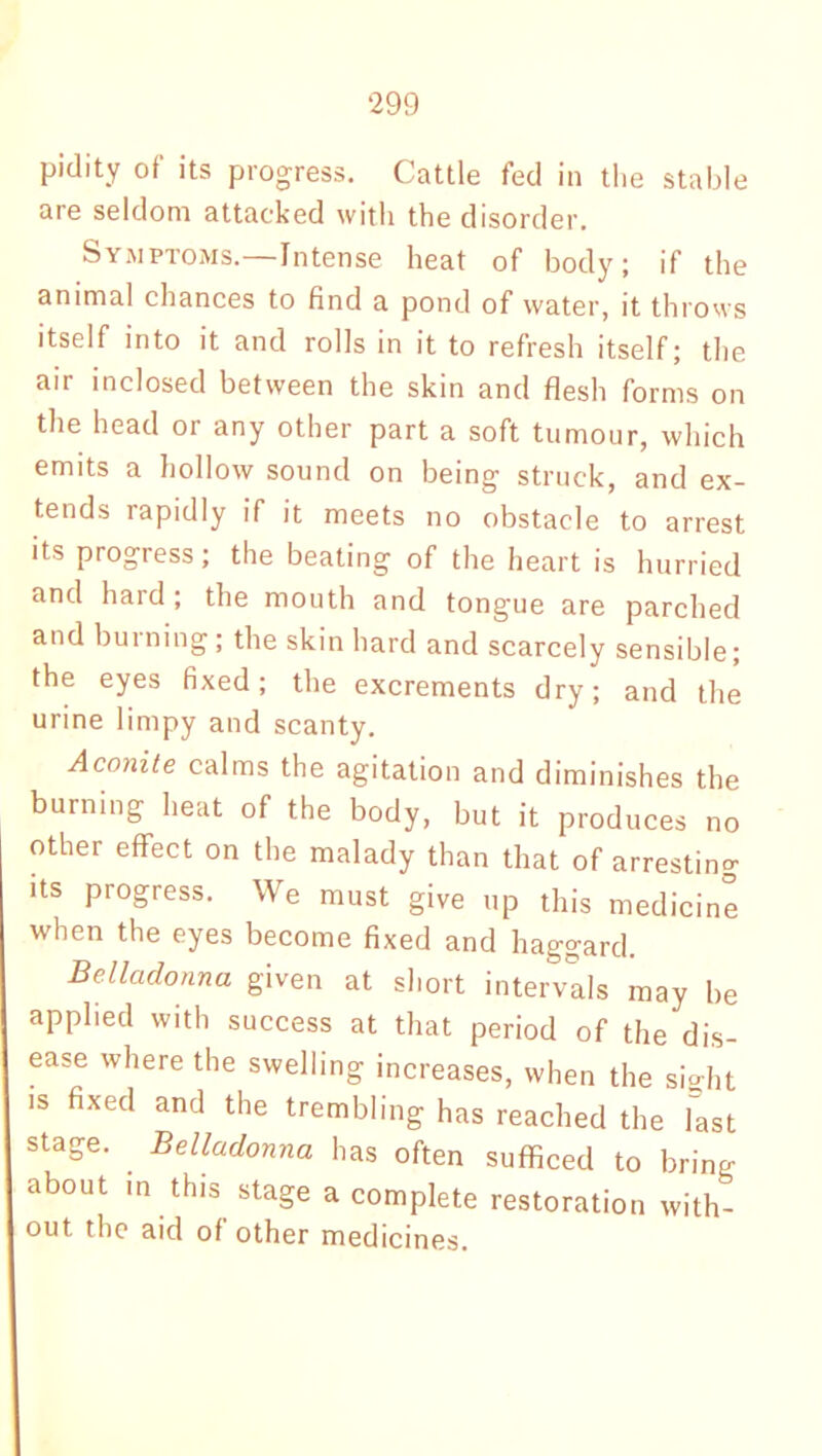 pidity of its progress. Cattle fed ill the stable are seldom attacked with the disorder. Symptoms.—Intense heat of body; if the animal chances to find a pond of water, it throws itself into it and rolls in it to refresh itself; the air inclosed between the skin and flesh forms on the head or any other part a soft tumour, which emits a hollow sound on being struck, and ex- tends rapidly if it meets no obstacle to arrest its progress; the beating of the heart is hurried and hard; the mouth and tongue are parched and burning; the skin hard and scarcely sensible; the eyes fixed; the excrements dry; and the urine linipy and scanty. Aconite calms the agitation and diminishes the burning heat of the body, but it produces no other effect on the malady than that of arresting its progress. We must give up this medicine when the eyes become fixed and haggard. Belladonna given at short intervals may be applied with success at that period of the dis- ease where the swelling increases, when the sight is fixed and the trembling has reached the last stage. . Belladonna has often sufficed to bring about in this stage a complete restoration with- out the aid of other medicines.