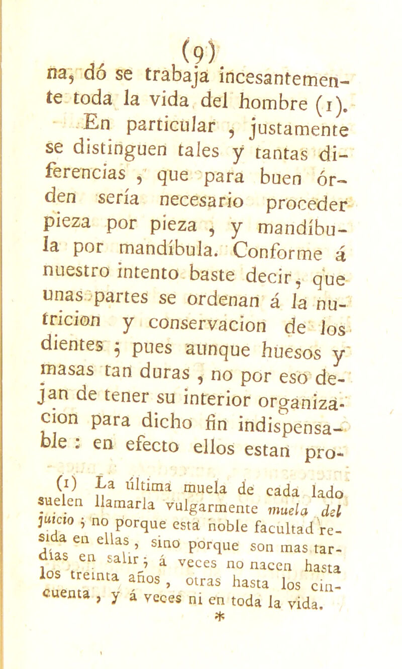 ,, (?). n3? do se trabaja incesantemen- te toda la vida del hombre (i). En particular , justamente se distinguen tales y tantas di- ferencias , que para buen or- den sería necesario proceder pieza por pieza , y mandíbu- la por mandíbula. Conforme á nuestro intento baste decir, que unas partes se ordenan á la nu- trición y conservación de los dientes 5 pues aunque huesos y masas tan duras , no por eso de- jan de tener su interior organiza- ción para dicho fin indispensa- ble : en efecto ellos están pro- (1) La última muela de cada lado uelen llamarla vulgarmente muela del juteto j no porque esta noble facultad re- si a en ellas , sino porque son mas tar- Sfea á veces no nacen hasta los treinta años , otras hasta los cin! cuenta , y a veces ni en toda Ja *
