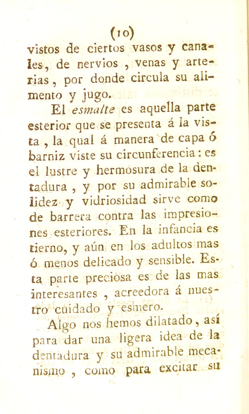 vistos de ciertos vasos y cana- les, de nervios , venas y arte- rias, por donde circula su ali- mento y jugo. El esmalte es aquella parte esterior que se presenta á la vis- ta , la qual á manera de capa 6 barniz viste su circunferencia: es el lustre y hermosura de la den- tadura , y por su admirable so- lidez y vidriosidad sirve como de barrera contra las impresio- nes esteriores. En la infancia es tierno, y aún en los adultos mas ó menos delicado y sensiole. Es- ta parte preciosa es de las mas interesantes , acreedora á nues- tro cuidado y esmero. Algo nos hemos dilatado, así para dar una ligera idea de la dentadura y su admirable meca- nismo , como para excitar su