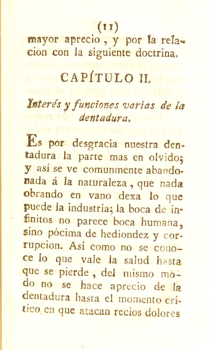 mayor aprecio , y por fa reía*® eioo con la siguiente doctrina» CAPÍTULO IL Interés y fundones varias de la dentadura, Es por desgracia nuestra den- tadura la parte mas en olvido, y así se ve comunmente abando- nada á la naturaleza, que nada obrando en vano dexa lo que puede la industria} la boca de ín* ínitos no parece boca humana, sino pócima de hediondez y cor- rupción. Así como no se cono- ce lo que vale la salud h^sta que se pierde , del mismo mo- do no se hace aprecio de ía dentadura hasta el momento crí- tico en que atacan recios dolores
