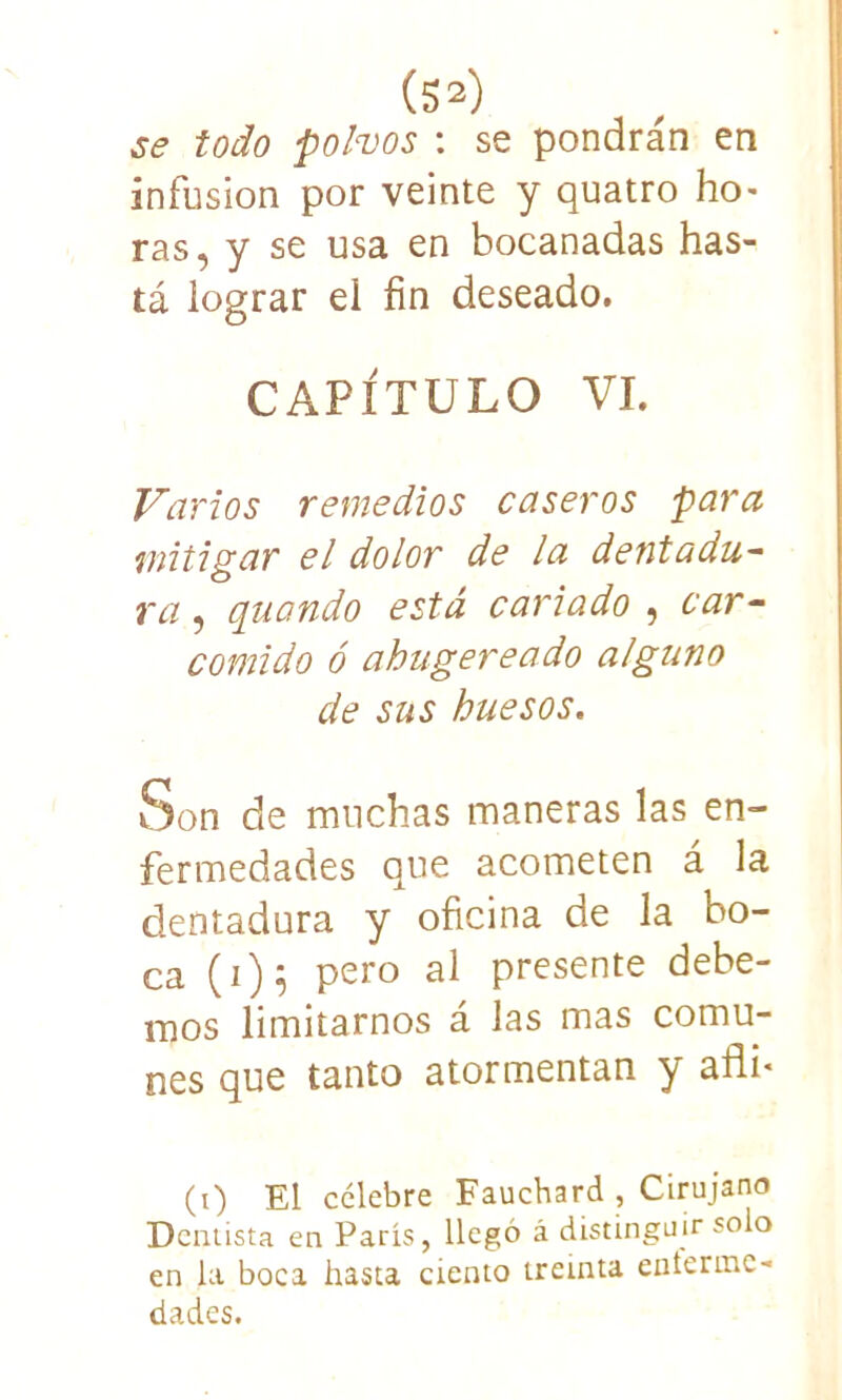 se todo polvos : se pondrán en infusión por veinte y quatro ho> ras, y se usa en bocanadas has- tá lograr el fin deseado. CAPÍTULO VI. Varios remedios caseros para mitigar el dolor de la dentadu- ra, quando está cariado , car- comido ó ahitgereado alguno de sus huesos. Son de muchas maneras las en- fermedades que acometen á la dentadura y oficina de la bo- ca (1)5 pero al presente debe- mos limitarnos á las mas comu- nes que tanto atormentan y afli« (t) El celebre Fauchard , Cirujano Dentista en París, llegó á distinguir solo en la boca hasta ciento treinta eníertnc- dades.