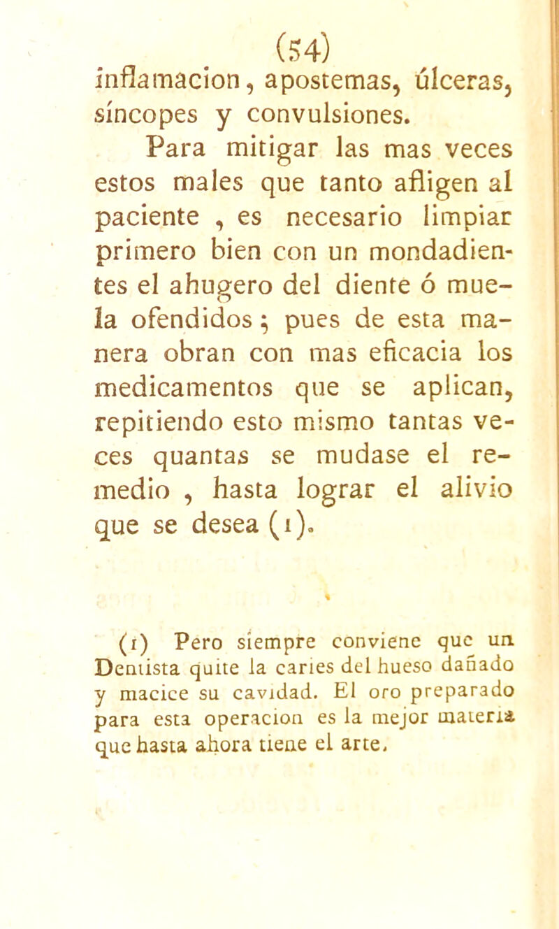 inflamación, apostemas, úlceras, síncopes y convulsiones. Para mitigar las mas veces estos males que tanto afligen al paciente , es necesario limpiar primero bien con un mondadien- tes el ahugero del diente ó mue- la ofendidos $ pues de esta ma- nera obran con mas eficacia los medicamentos que se aplican, repitiendo esto mismo tantas ve- ces quantas se mudase el re- medio , hasta lograr el alivio que se desea (i). (i) Pero siempre conviene que un Dentista quite ia caries del hueso dañado y macice su cavidad. El oro preparado para esta operación es la mejor materia que hasta ahora tiene el arte.