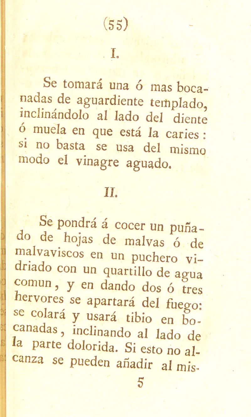 I. Se tomara una o mas boca- nadas de aguardiente templado, inclinándolo al lado del diente ó muela en que está Ja caries : si no basta se usa del mismo modo el vinagre aguado. Se pondrá á cocer un puña- do de hojas de malvas ó de malvaviscos en un puchero vi- driado con un quartillo de agua común, y en dando dos ó tres hervores se apartará del fuego: se colará y usará tibio en bo- canadas , inclinando al lado de la parte dolorida. Si esto no al- canza se pueden añadir al mis- 5