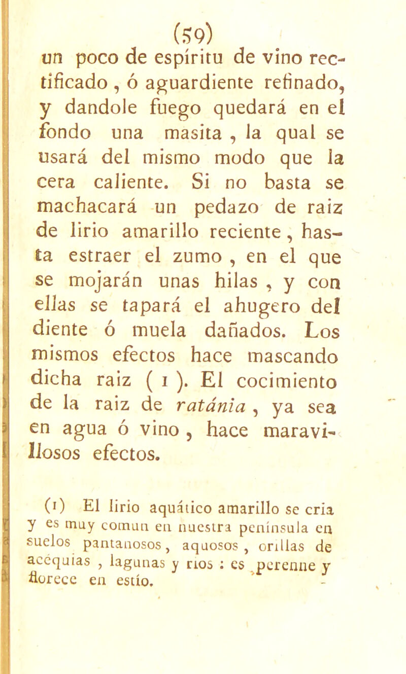 un poco de espíritu de vino rec- tificado , ó aguardiente refinado, y dándole fuego quedará en el fondo una masita , Ja qual se usará del mismo modo que la cera caliente. Si no basta se machacará un pedazo de raíz de lirio amarillo reciente, has- ta estraer el zumo , en el que se mojarán unas hilas , y con ellas se tapará el ahugero del diente ó muela dañados. Los mismos efectos hace mascando dicha raiz ( i ). El cocimiento de la raiz de ratania , ya sea en agua ó vino , hace maravi- llosos efectos. (0 El lirio aquático amarillo se cria y es muy común en nuestra península en suelos pantanosos, aquosos , orillas de acequias , lagunas y nos : es perenne y florece en estío.