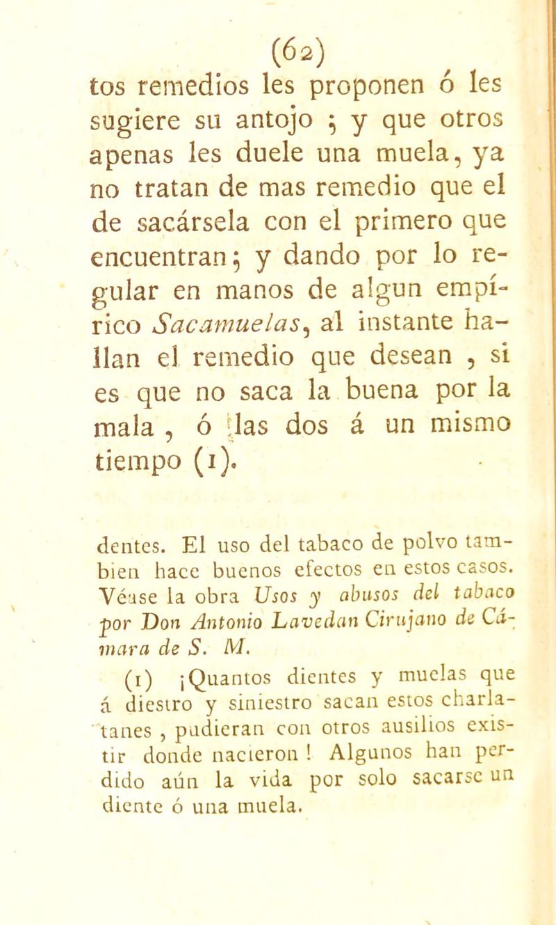 tos remedios les proponen ó les sugiere su antojo ; y que otros apenas les duele una muela, ya no tratan de mas remedio que el de sacársela con el primero que encuentran 5 y dando por lo re- gular en manos de algún empí- rico Sacamuelas, al instante ha- llan el remedio que desean , si es que no saca la buena por la mala , ó das dos á un mismo tiempo (i). dentcs. El uso del tabaco de polvo tam- bién hace buenos efectos en estos casos. Véase la obra Usos y abusos del tabaco ■por Don Antonio Lavedan Cirujano de Cá- mara de S. ¡VI. (i) ¡Quantos dientes y muelas que á diestro y siniestro sacan estos charla- tanes , pudieran con otros ausiltos exis- tir donde nacieron ! Algunos han per- dido aún la vida por solo sacarse un diente ó una muela.