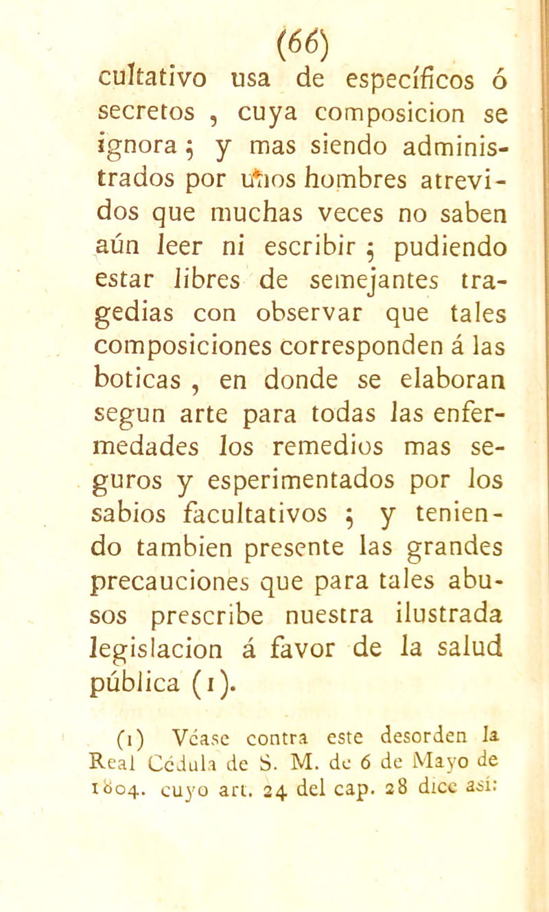 cultativo usa de específicos ó secretos , cuya composición se ignora 5 y mas siendo adminis- trados por tfíios hombres atrevi- dos que muchas veces no saben aún leer ni escribir $ pudiendo estar libres de semejantes tra- gedias con observar que tales composiciones corresponden á las boticas , en donde se elaboran según arte para todas Jas enfer- medades los remedios mas se- guros y esperimentados por los sabios facultativos 5 y tenien- do también presente las grandes precauciones que para tales abu- sos prescribe nuestra ilustrada legislación á favor de la salud pública (1). (1) Vcase contra este desorden la. Real Cédula de S. M. de 6 de Mayo de 1004. cuyo art. 24 del cap. 28 dice así: