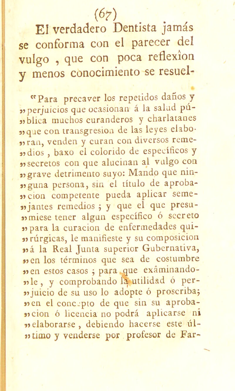 {6?) El verdadero Dentista jamás se conforma con el parecer del vulgo , que con poca reflexión y menos conocimiento se resuel- 'rPara precaver los repetidos daños y 5»perjuicios que ocasionan á la salud pu- 3?blica muchos curanderos y charlatanes sjque con transgresión de las leyes elabo- 39ran, venden y curan con diversos rcme- 39 dios , baxo el colorido de específicos y 39 secretos con que alucinan al vulgo con 39 grave detrimento suyo: Mando que nin- 39guna persona, sin el título de aproba- 39cion competente pueda aplicar seme- 39jantes remedios ; y que el que presu- 39miese tener algún específico ó secreto 39 para la curación de enfermedades quí- 39rúrgicas, le manifieste y su composición 39 á la Real Junta superior Gubernativa, 39 en los términos que sea de costumbre 39 en estos casos ; para : aue exáminando- 39le, y comprobando Inutilidad ó per- 39juicio de su uso lo adopte ó proscriba; 99en el concjpto de que sin su aproba- 99CÍon ó licencia no podrá aplicarse ni 33 elaborarse , debiendo hacerse este úl- 39 amo y venderse por profesor de Far-