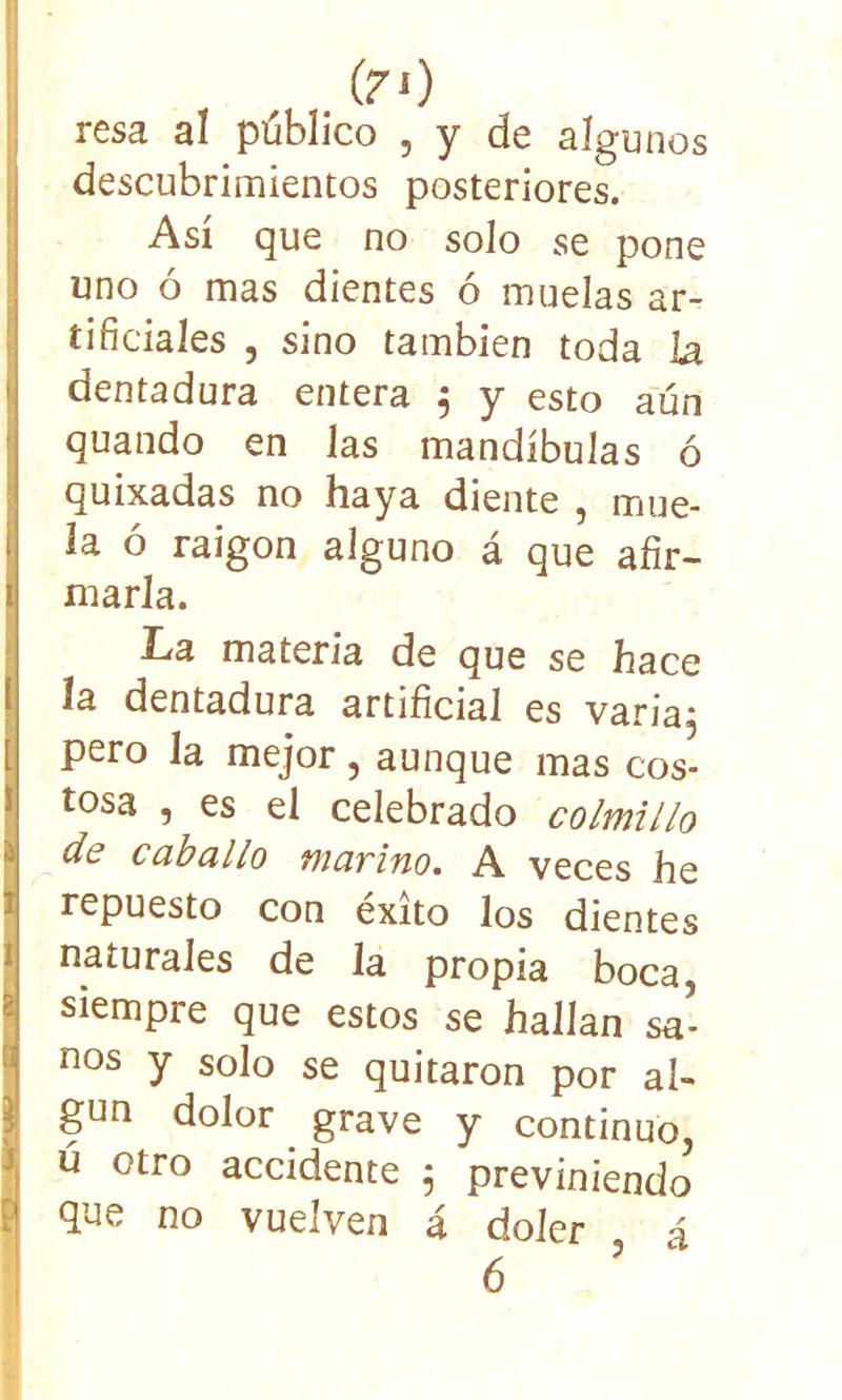 (7 O resa al público , y de algunos descubrimientos posteriores. Así que no solo se pone uno ó mas dientes ó muelas ar- tificiales , sino también toda la dentadura entera $ y esto aún guando en las mandíbulas ó quixadas no haya diente , mue- la ó raigón alguno á que afir- marla. La materia de que se hace la dentadura artificial es varia; pero la mejor, aunque mas cos- tosa , es el celebrado colmillo de caballo marino. A veces he repuesto con éxito los dientes naturales de la propia boca, siempre que estos se hallan sa- nos y solo se quitaron por al- gún dolor grave y continuo, ú otro accidente 5 previniendo que no vuelven á doler á