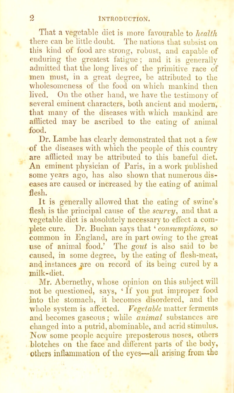 That a vegetable diet is id ore favourable to health there can be little doubt. The nations that subsist on this kind of food are strong, robust, and capable of enduring the greatest fatigue ; and it is generally admitted that the long lives of the primitive race of men must, in a great degree, be attributed to the wholesomeness of the food on which mankind then lived. On the other hand, we have the testimony of several eminent characters, both ancient and modern, that many of the diseases with which mankind are afflicted may be ascribed to the eating of animal food. Dr. Lambe has clearly demonstrated that not a few of the diseases with which the people of this country are afflicted may be attributed to this baneful diet. An eminent physician of Paris, in a work published some years ago, lias also shown that numerous dis- eases are caused or increased by the eating of animal flesh. It is generally allowed that the eating of swine’s flesh is the principal cause of the scurvy, and that a vegetable diet is absolutely necessary to effect a com- plete cure. Dr. Buchan says that ‘ consumptions, so common in England, are in part owing to the great use of animal food.’ The gout is also said to be caused, in some degree, by the eating of flesh-meat, and instances jire on record of its being cured by a milk-diet. Mr. Abernethy, whose opinion on this subject will not be questioned, says, ‘ If you put improper food into the stomach, it becomes disordered, and the whole system is affected. Vegetable matter ferments and becomes gaseous; while animal substances are changed into a putrid, abominable, and acrid stimulus. Now some people acquire preposterous noses, others blotches on the face and different parts of the body, others inflammation of the eyes—all arising from the