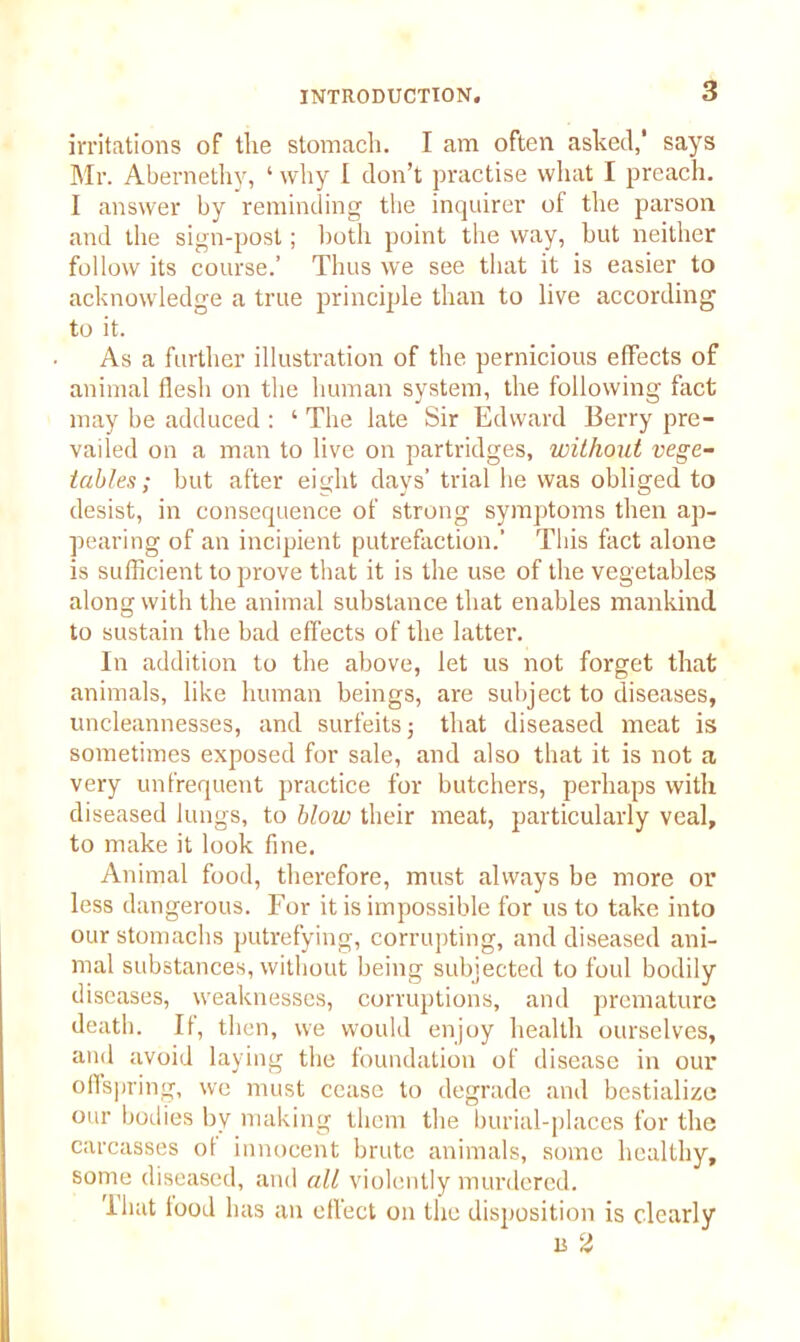 irritations of the stomach. I am often asked,' says Mr. Abernethy, ‘ why I don’t practise what I preach. I answer by reminding the inquirer of the parson and the sign-post; both point the way, but neither follow its course.’ Thus we see that it is easier to acknowledge a true principle than to live according to it. As a further illustration of the pernicious effects of animal flesh on the human system, the following fact may be adduced : ‘ The late Sir Edward Berry pre- vailed on a man to live on partridges, without vege- tables; but after eight days’ trial he was obliged to desist, in consequence of strong symptoms then ap- pearing of an incipient putrefaction.' This fact alone is sufficient to prove that it is the use of the vegetables along with the animal substance that enables mankind to sustain the bad effects of the latter. In addition to the above, let us not forget that animals, like human beings, are subject to diseases, uncleannesses, and surfeits; that diseased meat is sometimes exposed for sale, and also that it is not a very unfrequent practice for butchers, perhaps with diseased lungs, to blow their meat, particularly veal, to make it look fine. Animal food, therefore, must always be more or less dangerous. For it is impossible for us to take into our stomachs putrefying, corrupting, and diseased ani- mal substances, without being subjected to foul bodily diseases, weaknesses, corruptions, and premature death. If, then, we would enjoy health ourselves, and avoid laying the foundation of disease in our offspring, we must cease to degrade and bestialize °ur bodies by making them the burial-places for the carcasses ot innocent brute animals, some healthy, some diseased, and all violently murdered. I hat food has an effect on the disposition is clearly b 2