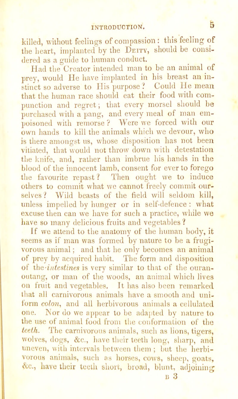 killed, without feelings of compassion : this feeling of the heart, implanted by the Deity, should be consi- dered as a guide to human conduct. Had the Creator intended man to be an animal of prey, would He have implanted in his breast an in- stinct so adverse to His purpose? Could He mean that the human race should eat their food with com- punction and regret; that every morsel should be purchased with a pang, and every meal of man em- poisoned with remorse ? Were we forced with our own hands to kill the animals which we devour, who is there amongst us, whose disposition has not been vitiated, that would not throw down with detestation the knife, and, rather than imbrue his hands in the blood of the innocent lamb, consent for ever to forego the favourite repast ? Then ought we to induce others to commit what we cannot freely commit our- selves ? Wild beasts of the field will seldom kill, unless impelled by hunger or in self-defence : what excuse then can we have for such a practice, while we have so many delicious fruits and vegetables ? If we attend to the anatomy of the human body, it seems as if man was formed by nature to be a frugi- vorous animal; and that he only becomes an animal of prey by acquired habit. The form and disposition of the-intestines is very similar to that of the ouran- outang, or man of the woods, an animal which lives on fruit and vegetables. It has also been remarked that all carnivorous animals have a smooth and uni- form colon, and all herbivorous animals a cellulated one. Nor do we appear to be adapted by nature to the use of animal food from the conformation of the teeth. The carnivorous animals, such as lions, tigers, wolves, dogs, &c., have their teeth long, sharp, and uneven, with intervals between them ; but the herbi- vorous animals, such as horses, cows, sheep, goats, &c., have their teeth short, broad, blunt, adjoining 1! 3