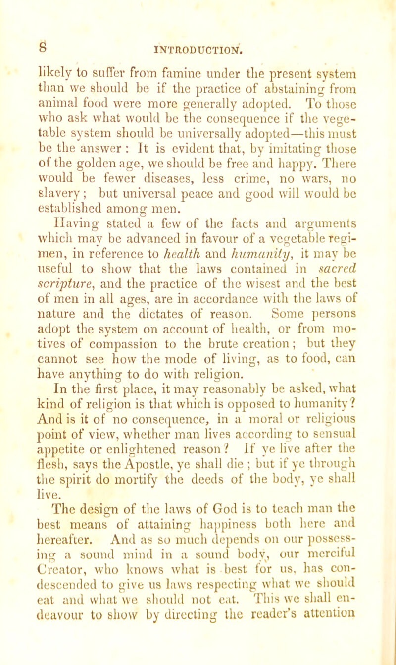 likely to suffer from famine under the present system than we should be if the practice of abstaining from animal food were more generally adopted. To those who ask what would be the consequence if the vege- table system should be universally adopted—this must be the answer : It is evident that, by imitating those of the golden age, we should be free and happy. There would be fewer diseases, less crime, no wars, no slavery; but universal peace and good will would be established among men. Having stated a few of the facts and arguments which may be advanced in favour of a vegetable regi- men, in reference to health and humanity, it may be useful to show that the laws contained in sacred scripture, and the practice of the wisest and the best of men in all ages, are in accordance with the laws of nature and the dictates of reason. Some persons adopt the system on account of health, or from mo- tives of compassion to the brute creation; but they cannot see how the mode of living, as to food, can have anything to do with religion. In the first place, it may reasonably be asked, what kind of religion is that which is opposed to humanity? And is it of no consequence, in a moral or religious point of view, whether man lives according to sensual appetite or enlightened reason ? If ye live after the flesh, says the Apostle, ye shall die ; but if ye through the spirit do mortify the deeds of the body, ye shall live. The design of the laws of God is to teach man the best means of attaining happiness both here and hereafter. And as so much depends on our possess- ing a sound mind in a sound bodv, our merciful Creator, who knows what is best lor us. has con- descended to give us laws respecting what we should eat and what we should not cat. This we shall en- deavour to show by directing the reader’s attention