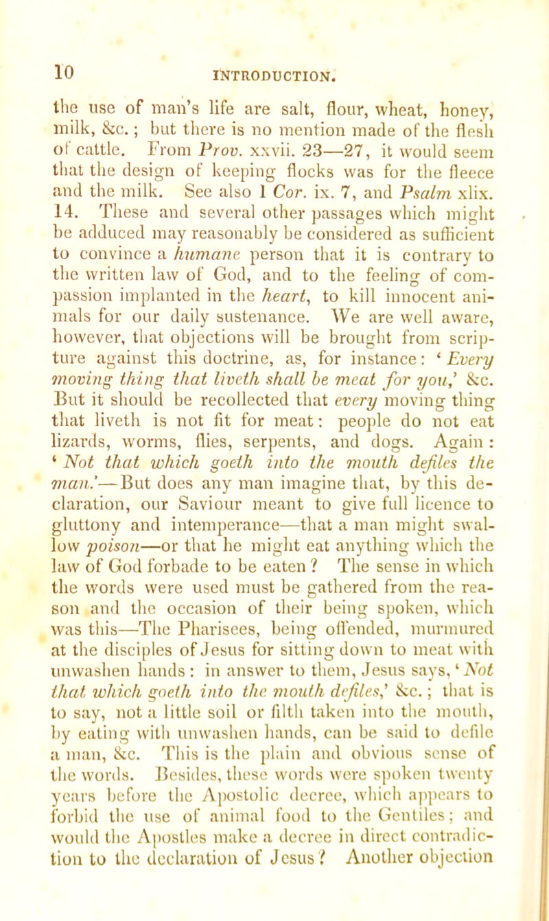 the use of man’s life are salt, flour, wheat, honey, milk, &c.; but there is no mention made of the flesh of cattle. From Prov. xxvii. 23—27, it would seem that the design of keeping flocks was for the fleece and the milk. See also 1 Cor. ix. 7, and Psalm xlix. 14. These and several other passages which might be adduced may reasonably be considered as sufficient to convince a humane person that it is contrary to the written law of God, and to the feeling of com- passion implanted in the heart, to kill innocent ani- mals for our daily sustenance. We are well aware, however, that objections will be brought from scrip- ture against this doctrine, as, for instance: ‘ Every moving thing that liveth shall be meat for you,’ &c. But it should be recollected that every moving thing that liveth is not fit for meat: people do not eat lizards, worms, flies, serpents, and dogs. Again: ‘ Not that which goelh into the mouth defiles the man.'—But does any man imagine that, by this de- claration, our Saviour meant to give full licence to gluttony and intemperance—that a man might swal- low poisoji—or that he might eat anything which the law of God forbade to be eaten ? The sense in which the words were used must be gathered from the rea- son and the occasion of their being spoken, which was this—The Pharisees, being offended, murmured at the disciples of Jesus for sitting down to meat with unwashen hands : in answer to them, .Jesus says, ‘ Not that which goelh into the mouth defiles’ &e.; that is to say, not a little soil or filth taken into the mouth, by eating with unwashen hands, can be said to defile a man, &c. This is the plain and obvious sense of the words. Besides, these words were spoken twenty years before the Apostolic decree, which appears to forbid the use of animal food to the Gentiles; and would the Apostles make a decree in direct contradic- tion to the declaration of Jesus? Another objection