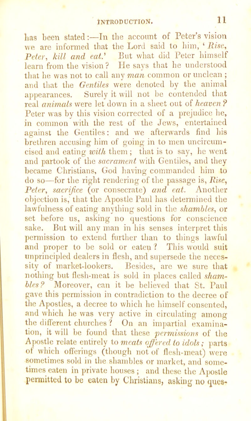 lias been stated:—In the account of Peter’s vision we are informed that the Lord said to him, ‘ Rise, Peter, kill and eat.' But what did Peter himself learn from the vision? He says that he understood that he was not to call any man common or unclean ; and that the Gentiles were denoted by the animal appearances. Surely it will not be contended that real animals were let down in a sheet out of heaven ? Peter was by this vision corrected of a prejudice he, in common with the rest of the Jews, entertained against the Gentiles: and we afterwards find bis brethren accusing him of going in to men uncircum- cised and eating with them ; that is to say, he went and partook of the sacrament with Gentiles, and they became Christians, God having commanded him to do so—for the right rendering of the passage is, Rise, Peter, sacrifice (or consecrate) and eat. Another objection is, that the Apostle Paul has determined the lawfulness of eating anything sold in the shambles, or set before us, asking no questions for conscience sake. But will any man in his senses interpret this permission to extend further than to things lawful and proper to be sold or eaten ? This would suit unprincipled dealers in flesh, and supersede the neces- sity of market-lookers. Besides, are we sure that nothing but flesh-meat is sold in places called sham- bles? Moreover, can it be believed that St. Paul gave this permission in contradiction to the decree of the Apostles, a decree to which he himself consented, and which he was very active in circulating among the different churches ? On an impartial examina- tion, it will be found that these permissions of the Apostle relate entirely to meals offered to idols; parts of which offerings (though not of flesh-meat) were sometimes sold in the shambles or market, and some- times eaten in private houses ; and these the Apostle permitted to be eaten by Christians, asking no ques-