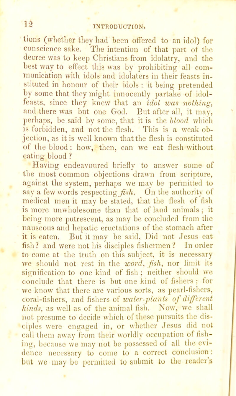 INTRODUCTION. tions (whether they had been offered to an idol) for conscience sake. The intention of that part of the decree was to keep Christians from idolatry, and the best way to effect this was by prohibiting all com- munication with idols and idolaters in their feasts in- stituted in honour of their idols : it being pretended by some that they might innocently partake of idol- feasts, since they knew that an idol was nothing, and there was but one God. But after all, it may, perhaps, be said by some, that it is the blood which is forbidden, and not the flesh. This is a weak ob- jection, as it is well known that the flesh is constituted of the blood: how, then, can we eat flesh without eating blood ? Having endeavoured briefly to answer some of the most common objections drawn from scripture, against the system, perhaps we may be permitted to say a few words respectingjfa/i. On the authority of medical men it may be stated, that the flesh of fish is more unwholesome than that of land animals ; it being more putrescent, as may be concluded from the nauseous and hepatic eructations of the stomach after it is eaten. But it may be said, Did not Jesus eat fish ? and were not his disciples fishermen ? In order to come at the truth on this subject, it is necessary we should not rest in the word, fish, nor limit its signification to one kind of fish ; neither should we conclude that there is but one kind of fishers ; for we know that there are various sorts, as pearl-fishers, coral-fishers, and fishers of water-plants of different kinds, as well as of the animal fish. Now, we shall not presume to decide which of these pursuits the dis- ciples were engaged in, or whether Jesus did not call them away from their worldly occupation of fish- ing, because we may not be possessed of all the evi- dence necessary to come to a correct conclusion : but we may be permitted to submit to the reader s