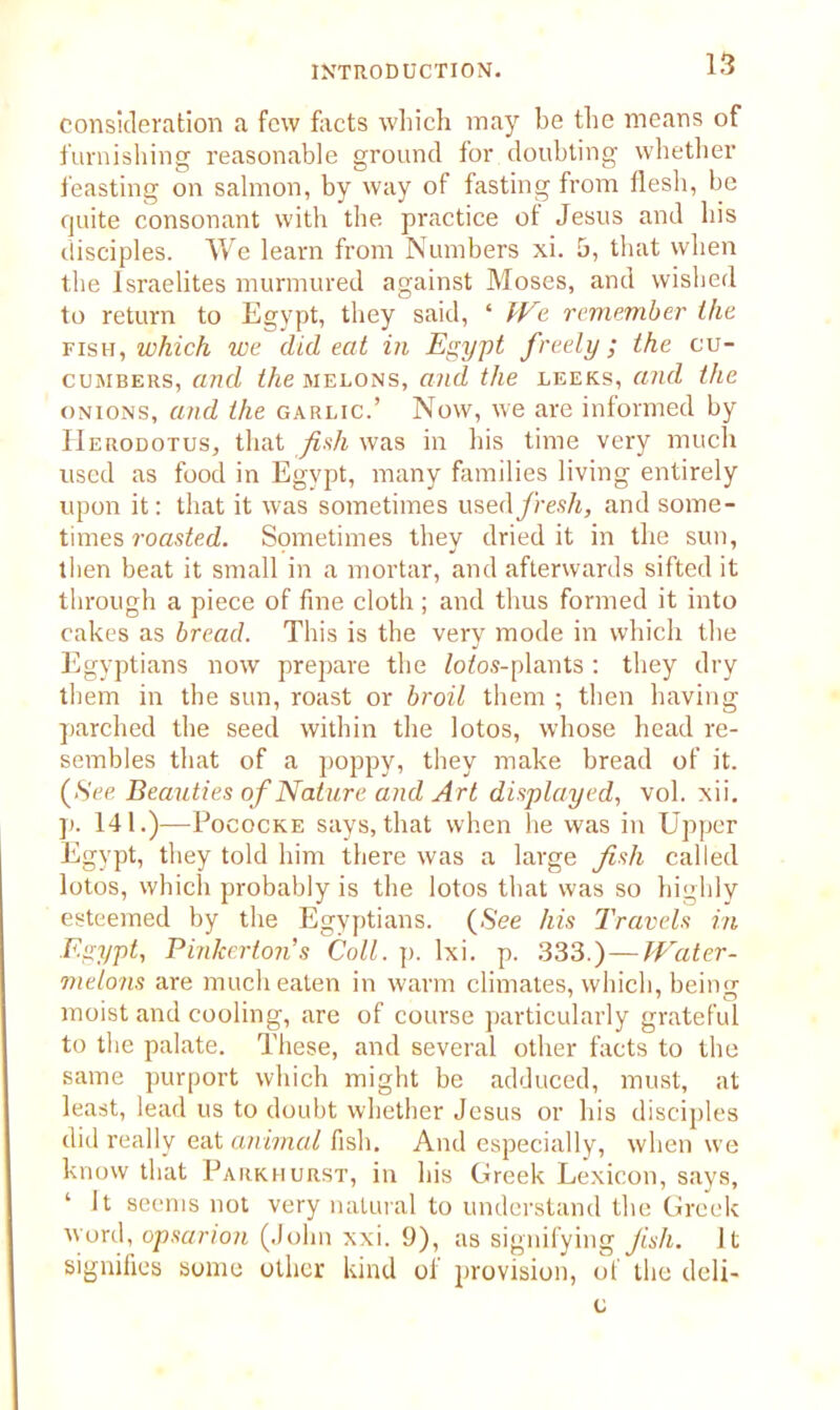 consideration a few facts which may be the means of furnishing reasonable ground for doubting whether feasting on salmon, by way of fasting from flesh, be quite consonant with the practice of Jesus and his disciples. We learn from Numbers xi. 5, that when the Israelites murmured against Moses, and wished to return to Egypt, they said, ‘ We remember the fish, which we did eat in Egypt freely; the cu- cumbers, and the melons, and the leeks, and the onions, and the garlic.’ Now, we are informed by Herodotus, that fish was in his time very much used as food in Egypt, many families living entirely upon it: that it was sometimes used/res/i, and some- times roasted. Sometimes they dried it in the sun, then beat it small in a mortar, and afterwards sifted it through a piece of fine cloth ; and thus formed it into cakes as bread. This is the very mode in which the Egyptians now prepare the £o£os-plants : they dry them in the sun, roast or broil them ; then having parched the seed within the lotos, whose head re- sembles that of a poppy, they make bread of it. (See Beauties of Nature and Art displayed, vol. xii. p. 141.)—Pococke says, that when he was in Upper Egypt, they told him there was a large fish called lotos, which probably is the lotos that was so highly esteemed by the Egyptians. {See his Travels in Egypt, Pinkerton's Coll. p. lxi. p. 333.) — Water- melons are much eaten in warm climates, which, being moist and cooling, are of course particularly grateful to the palate. These, and several other facts to the same purport which might be adduced, must, at least, lead us to doubt whether Jesus or his disciples did really eat animal fish. And especially, when we know that Parkhurst, in his Greek Lexicon, says, ‘ It seems not very natural to understand the Greek word, opsarion (John xxi. 9), as signifying fish. It signifies some other kind of provision, of the deli- c