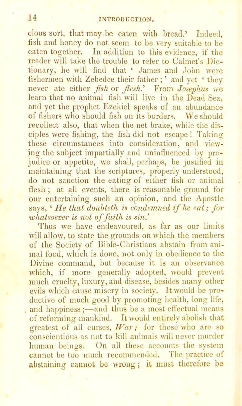 cious sort, tliat may be eaten with bread.’ Indeed, fish and honey do not seem to be very suitable to be eaten together. In addition to this evidence, if the reader will take the trouble to refer to Calmet’s Dic- tionary, he will find that ‘ James and John were fishermen with Zebedee their father ; ’ and yet ‘ they never ate either fish or flush' From Josephus we learn that no animal fish will live in the Dead Sea, and yet the prophet Ezekiel speaks of an abundance of fishers who should fish on its borders. We should recollect also, that when the net brake, while the dis- ciples were fishing, the fish did not escape ! Taking these circumstances into consideration, and view- ing the subject impartially and uninfluenced by pre- judice or appetite, we shall, perhaps, be justified in maintaining that the scriptures, properly understood, do not sanction the eating of either fish or animal flesh ; at all events, there is reasonable ground for our entertaining such an opinion, and the Apostle says, ‘ He that doubteth is condemned if he eat; for whatsoever is not of faith is sin.’ Thus we have endeavoured, as far as our limits will allow, to state the grounds on which the members of the Society of Bible-Christians abstain from ani- mal food, which is done, not only in obedience to the Divine command, but because it is an observance which, if more generally adopted, would prevent much cruelty, luxury, and disease, besides many other evils which cause misery in society. It would be pro- ductive of much good by promoting health, long life, and happiness ;—and thus be a most effectual means of reforming mankind. It would entirely abolish that greatest of all curses. War; for those who are so conscientious as not to kill animals will never murder human beings. On all these accounts the system cannot be too much recommended. The practice of abstaining cannot be wrong; it must therefore be