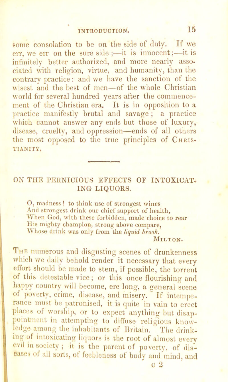 some consolation to be on the side of duty. If we err, we err on the sure side ;—it is innocent;—it is infinitely better authorized, and more nearly asso- ciated with religion, virtue, and humanity, than the contrary practice: and we have the sanction of the wisest and the best of men—of the whole Christian world for several hundred years after the commence- ment of the Christian era. It is in opposition to a practice manifestly brutal and savage ; a practice which cannot answer any ends but those of luxury, disease, cruelty, and oppression—ends of all others the most opposed to the true principles of Chris- tianity, ON THE PERNICIOUS EFFECTS OF INTOXICAT- ING LIQUORS. O, madness ! to think use of strongest wines And strongest drink our chief support of health. When God, with these forbidden, made, choice to rear His mighty champion, strong above compare, Whose drink was only from the liquid brook. Milton. The numerous and disgusting scenes of drunkenness which we daily behold render it necessary that every effort should be made to stem, if possible, the torrent of this detestable vice; or this once flourishing and happy country will become, ere long, a general scene of poverty, crime, disease, and misery. If intempe- rance must be patronised, it is quite in vain to erect places ol worship, or to expect anything hut disap- pointment in attempting to diffuse religious know- ledge among the inhabitants of Britain. 1 The drink- ing of intoxicating liquors is the root of almost every evil in society ; it is the parent of poverty, of dis- eases of all sorts, of feebleness of hotly and mind, and o 2