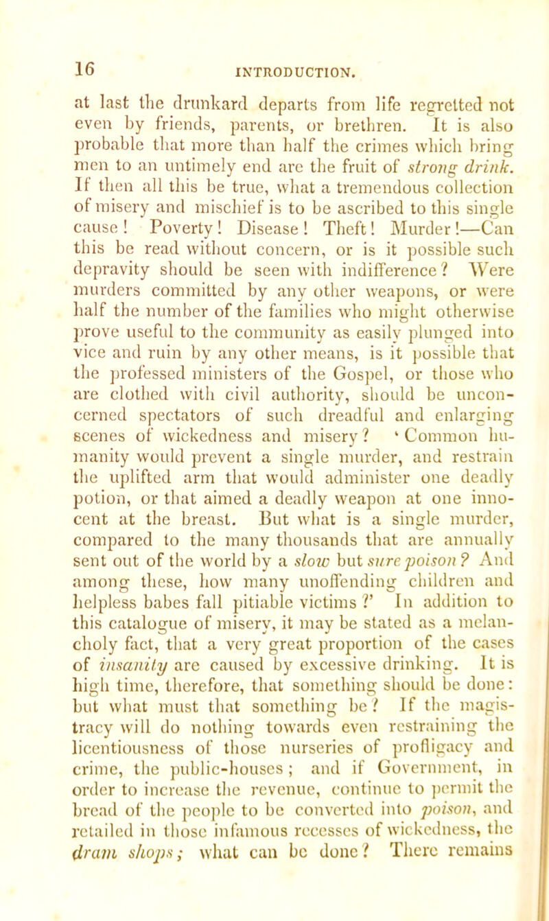 at last the drunkard departs from life regretted not even by friends, parents, or brethren. It is also probable that more than half the crimes which bring men to an untimely end are the fruit of strong drink. It then all this be true, what a tremendous collection of misery and mischief is to be ascribed to this single cause ! Poverty! Disease ! Theft! Murder !—Can this be read without concern, or is it possible such depravity should be seen with indifference ? Were murders committed by any other weapons, or were half the number of the families who might otherwise prove useful to the community as easily plunged into vice and ruin by any other means, is it possible that the professed ministers of the Gospel, or those who are clothed with civil authority, should be uncon- cerned spectators of such dreadful and enlarging scenes of wickedness and misery ? ‘ Common hu- manity would prevent a single murder, and restrain the uplifted arm that would administer one deadly potion, or that aimed a deadly weapon at one inno- cent at the breast. But what is a single murder, compared to the many thousands that are annually sent out of the world by a slow but sure poison ? And among these, how many unoffending children and helpless babes fall pitiable victims V In addition to this catalogue of misery, it may be stated as a melan- choly fact, that a very great proportion of the cases of insanity are caused by excessive drinking. It is high time, therefore, that something should be done: but what must that something be? If the magis- tracy will do nothing towards even restraining the licentiousness of those nurseries of profligacy and crime, the public-houses; and if Government, in order to increase the revenue, continue to permit the bread of the people to be converted into poison, and retailed in those infamous recesses of wickedness, the dram shops; what can be done? There remains