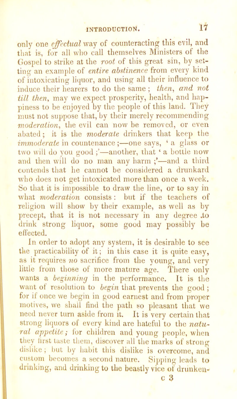 only one effectual way of counteracting tliis evil, and that is, for all who call themselves Ministers of the Gospel to strike at the root of this great sin, by set- ting an example of entire abstinence from every kind of intoxicating liquor, and using all their influence to induce their hearers to do the same ; then, and not till then, may we expect prosperity, health, and hap- piness to be enjoyed by the people of this land. They must not suppose that, by their merely recommending moderation, the evil can now be removed, or even abated; it is the moderate drinkers that keep the immoderate in countenance ;—one says, ‘ a glass or two will do you good —another, that ‘ a bottle now and then will do no man any harm —and a third contends that he cannot be considered a drunkard who does not get intoxicated more than once a week. So that it is impossible to draw the line, or to say in what moderation consists : but if the teachers of religion will show by their example, as well as by precept, that it is not necessary in any degree .to drink strong liquor, some good may possibly be effected. In order to adopt any system, it is desirable to see the practicability of it; in this case it is quite easy, as it requires no sacrifice from the young, and very little from those of more mature age. There only wants a beginning in the performance. It is the want ot resolution to begin that prevents the good ; for if once we begin in good earnest and from proper motives, we shall find the path so pleasant that we need never turn aside from it. It is very certain that strong liquors of every kind are hateful to the natu- ral appetite; for children and young people, when they first taste them, discover all the marks of strong dislike; but by habit this dislike is overcome, and custom becomes a second nature. Sipping leads to drinking, and drinking to the beastly vice of drunken- c 3